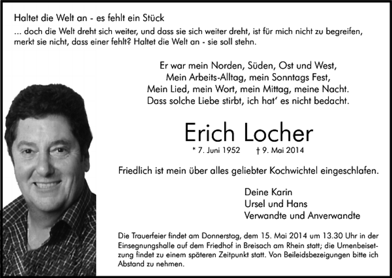 <p>Haltet die Welt an - es fehlt ein Stück<br />... doch die Welt dreht sich weiter, und dass sie sich weiter dreht, ist für mich nicht zu begreifen,<br />merkt sie nicht, dass einer fehlt? Haltet die Welt an - sie soll stehn.</p><p>Er war mein Norden, Süden, Ost und West,<br />Mein Arbeits-Alltag, mein Sonntags Fest,<br />Mein Lied, mein Wort, mein Mittag, meine Nacht.<br />Dass solche Liebe stirbt, ich hat‘ es nicht bedacht.</p><p>Erich Locher<br />* 7. Juni 1952</p><p>† 9. Mai 2014</p><p>Friedlich ist mein über alles geliebter Kochwichtel eingeschlafen.<br />Deine Karin<br />Ursel und Hans<br />Verwandte und Anverwandte<br />Die Trauerfeier findet am Donnerstag, dem 15. Mai 2014 um 13.30 Uhr in der<br />Einsegnungshalle auf dem Friedhof in Breisach am Rhein statt; die Urnenbeisetzung findet zu einem späteren Zeitpunkt statt. Von Beileidsbezeigungen bitte ich<br />Abstand zu nehmen.</p>
