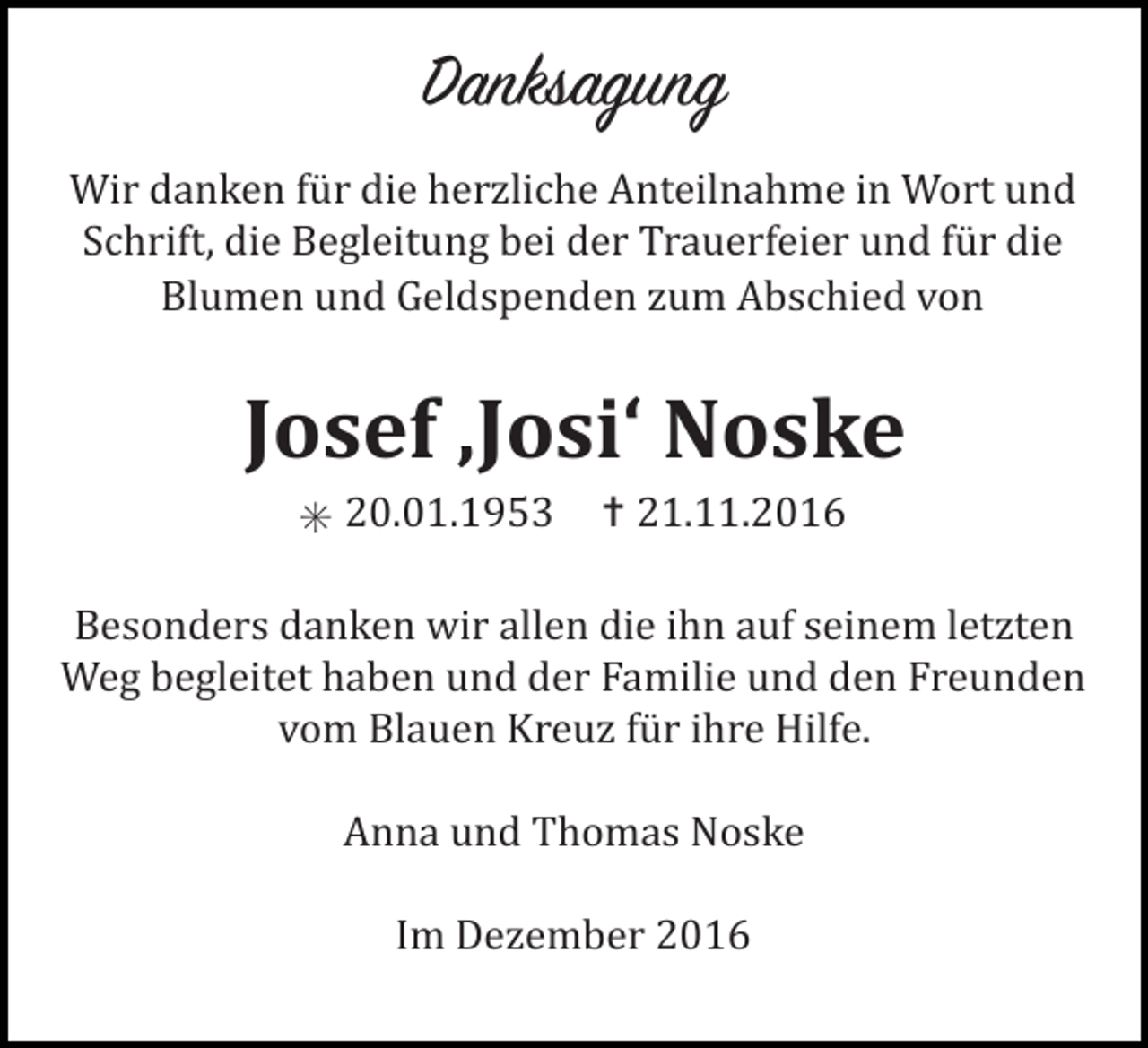 <p>Danksagung<br />Wir danken für die herzliche Anteilnahme in Wort und<br />Schrift, die Begleitung bei der Trauerfeier und für die<br />Blumen und Geldspenden zum Abschied von</p><p>Josef ‚Josi‘ Noske<br />✳ 20.01.1953 ✝ 21.11.2016<br />Besonders danken wir allen die ihn auf seinem letzten<br />Weg begleitet haben und der Familie und den Freunden<br />vom Blauen Kreuz für ihre Hilfe.<br />Anna und Thomas Noske<br />Im Dezember 2016</p>