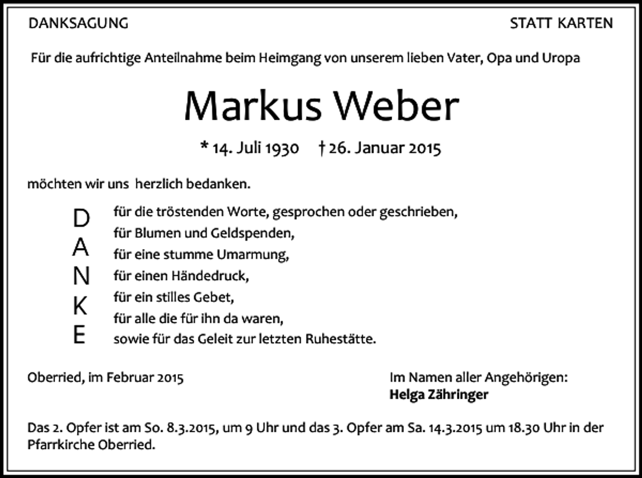 <p>DANKSAGUNG</p><p>STATT KARTEN</p><p>Für die aufrichtige Anteilnahme beim Heimgang von unserem lieben Vater, Opa und Uropa</p><p>Markus Weber<br />* 14. Juli 1930</p><p>† 26. Januar 2015</p><p>möchten wir uns herzlich bedanken.</p><p>D<br />A<br />N<br />K<br />E</p><p>für die tröstenden Worte, gesprochen oder geschrieben,<br />für Blumen und Geldspenden,<br />für eine stumme Umarmung,<br />für einen Händedruck,<br />für ein stilles Gebet,<br />für alle die für ihn da waren,<br />sowie für das Geleit zur letzten Ruhestätte.</p><p>Oberried, im Februar 2015</p><p>Im Namen aller Angehörigen:<br />Helga Zähringer</p><p>Das 2. Opfer ist am So. 8.3.2015, um 9 Uhr und das 3. Opfer am Sa. 14.3.2015 um 18.30 Uhr in der<br />Pfarrkirche Oberried.</p>