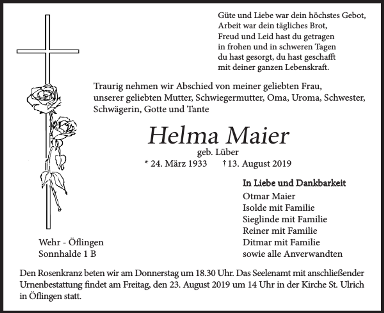 <p>Güte und Liebe war dein höchstes Gebot,<br />Arbeit war dein tägliches Brot,<br />Freud und Leid hast du getragen<br />in frohen und in schweren Tagen<br />du hast gesorgt, du hast geschafft<br />mit deiner ganzen Lebenskraft.</p><p>Traurig nehmen wir Abschied von meiner geliebten Frau,<br />unserer geliebten Mutter, Schwiegermutter, Oma, Uroma, Schwester,<br />Schwägerin, Gotte und Tante</p><p>Helma Maier</p><p>geb. Lüber<br />* 24. März 1933<br />13. August 2019</p><p>Wehr - Öflingen<br />Sonnhalde 1 B</p><p>In Liebe und Dankbarkeit<br />Otmar Maier<br />Isolde mit Familie<br />Sieglinde mit Familie<br />Reiner mit Familie<br />Ditmar mit Familie<br />sowie alle Anverwandten</p><p>Den Rosenkranz beten wir am Donnerstag um 18.30 Uhr. Das Seelenamt mit anschließender<br />Urnenbestattung findet am Freitag, den 23. August 2019 um 14 Uhr in der Kirche St. Ulrich<br />in Öflingen statt.</p>
