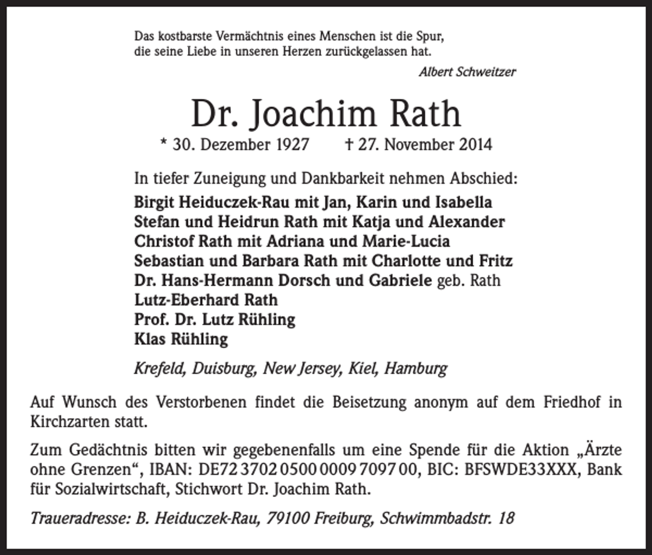<p>Das kostbarste Vermächtnis eines Menschen ist die Spur,<br />die seine Liebe in unseren Herzen zurückgelassen hat.</p><p>Albert Schweitzer</p><p>Dr. Joachim Rath</p><p>* 30. Dezember 1927 † 27. November 2014<br />In tiefer Zuneigung und Dankbarkeit nehmen Abschied:<br />Birgit Heiduczek-Rau mit Jan, Karin und Isabella<br />Stefan und Heidrun Rath mit Katja und Alexander<br />Christof Rath mit Adriana und Marie-Lucia<br />Sebastian und Barbara Rath mit Charlotte und Fritz<br />Dr. Hans-Hermann Dorsch und Gabriele geb. Rath<br />Lutz-Eberhard Rath<br />Prof. Dr. Lutz Rühling<br />Klas Rühling<br />Krefeld, Duisburg, New Jersey, Kiel, Hamburg<br />Auf Wunsch des Verstorbenen findet die Beisetzung anonym auf dem Friedhof in<br />­Kirchzarten statt.<br />Zum Gedächtnis bitten wir gegebenenfalls um eine Spende für die Aktion „Ärzte<br />ohne Grenzen“, IBAN: DE72 3702 0509 7097 00, BIC: BFSWDE33XXX, Bank<br />für Sozial­wirtschaft, ­Stichwort Dr. Joachim Rath.<br />Traueradresse: B. Heiduczek-Rau, 79100 Freiburg, Schwimmbadstr. 18</p>