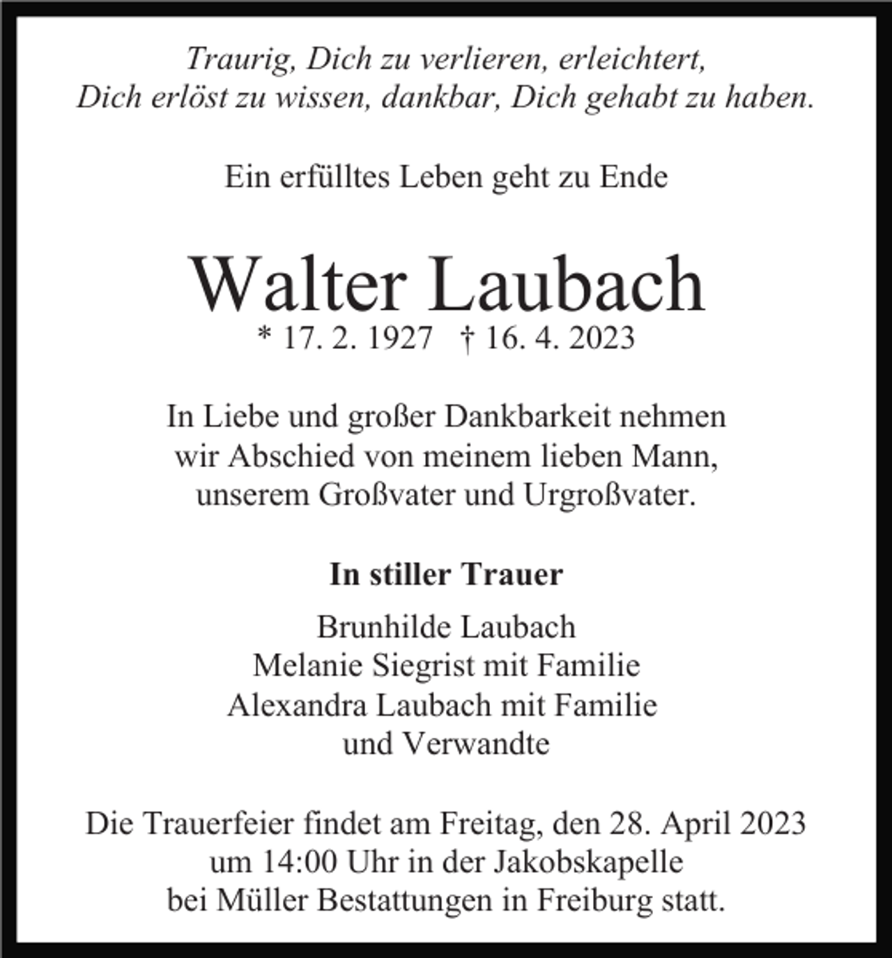 <p>Traurig, Dich zu verlieren, erleichtert,<br />Dich erlöst zu wissen, dankbar, Dich gehabt zu haben.<br />Ein erfülltes Leben geht zu Ende</p><p>Walter<br />Laubach<br />* 17. 2. 1927 † 16. 4. 2023<br />In Liebe und großer Dankbarkeit nehmen<br />wir Abschied von meinem lieben Mann,<br />unserem Großvater und Urgroßvater.<br />In stiller Trauer<br />Brunhilde Laubach<br />Melanie Siegrist mit Familie<br />Alexandra Laubach mit Familie<br />und Verwandte<br />Die Trauerfeier findet am Freitag, den 28. April 2023<br />um 14:00 Uhr in der Jakobskapelle<br />bei Müller Bestattungen in Freiburg statt.</p>