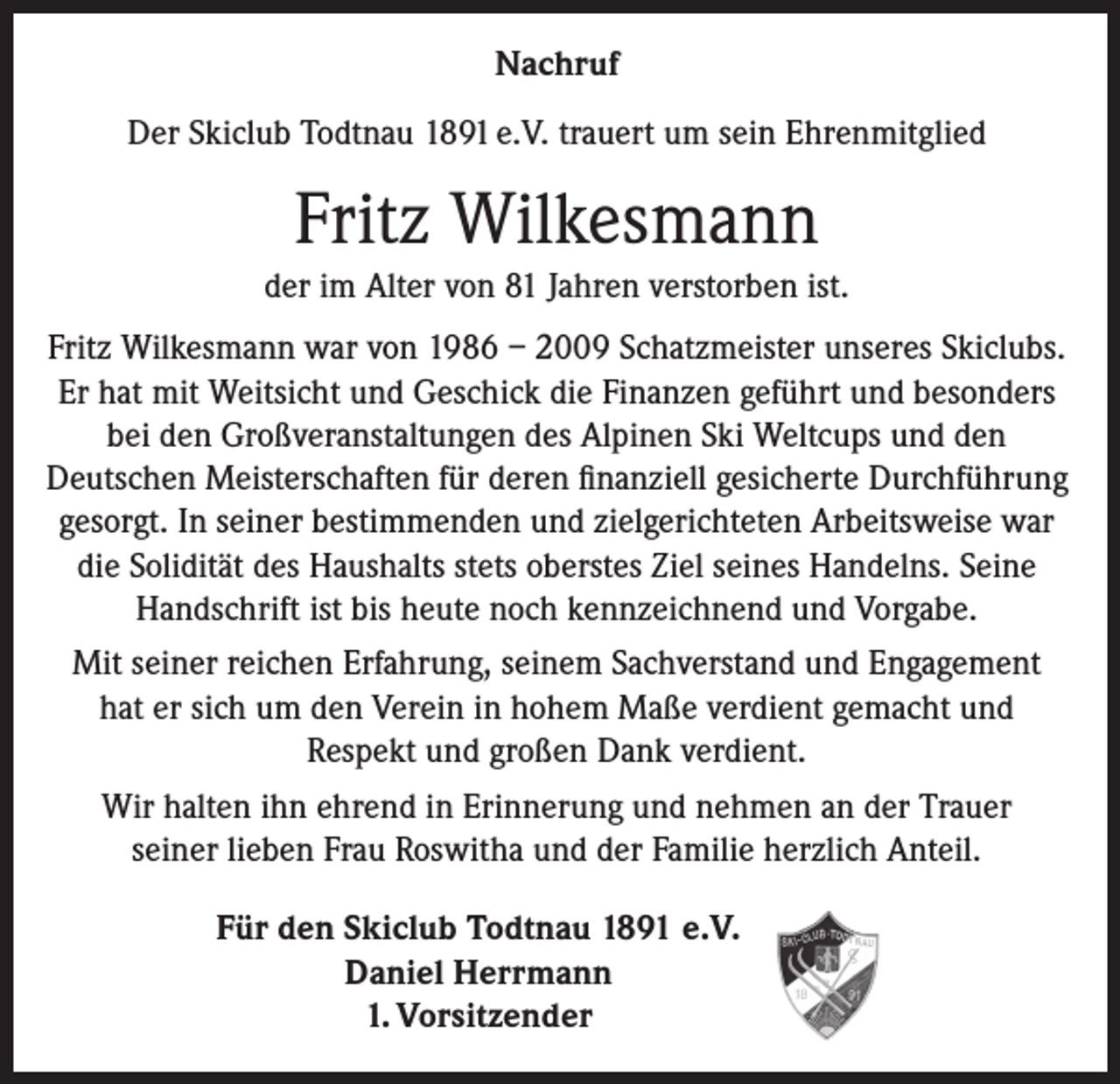 <p>Nachruf<br />Der Skiclub Todtnau 1891 e.V. trauert um sein Ehrenmitglied</p><p>Fritz Wilkesmann<br />der im Alter von 81 Jahren verstorben ist.<br />Fritz Wilkesmann war von 1986 – 2009 Schatzmeister unseres Skiclubs.<br />Er hat mit Weitsicht und Geschick die Finanzen geführt und besonders<br />bei den Großveranstaltungen des Alpinen Ski Weltcups und den<br />Deutschen Meisterschaften für deren finanziell gesicherte Durchführung<br />gesorgt. In seiner bestimmenden und zielgerichteten Arbeitsweise war<br />die Solidität des Haushalts stets oberstes Ziel seines Handelns. Seine<br />Handschrift ist bis heute noch kennzeichnend und Vorgabe.<br />Mit seiner reichen Erfahrung, seinem Sachverstand und Engagement<br />hat er sich um den Verein in hohem Maße verdient gemacht und<br />Respekt und großen Dank verdient.<br />Wir halten ihn ehrend in Erinnerung und nehmen an der Trauer<br />seiner lieben Frau Roswitha und der Familie herzlich Anteil.<br />Für den Skiclub Todtnau 1891 e.V.<br />Daniel Herrmann<br />1. Vorsitzender</p>