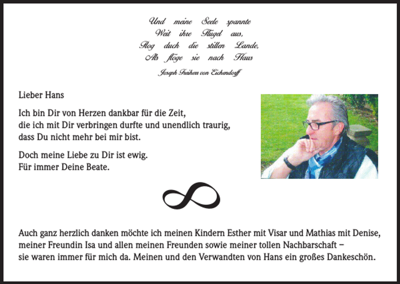 <p>Und meine Seele spannte<br />Weit ihre Flügel aus,<br />Flog duch die stillen Lande,<br />Als flöge sie nach Haus<br />Joseph Freiherr von Eichendorff</p><p>Lieber Hans</p><p>Doch meine Liebe zu Dir ist ewig.<br />Für immer Deine Beate.</p><p>8</p><p>Ich bin Dir von Herzen dankbar für die Zeit,<br />die ich mit Dir verbringen durfte und unendlich traurig,<br />dass Du nicht mehr bei mir bist.</p><p>Auch ganz herzlich danken möchte ich meinen Kindern Esther mit Visar und Mathias mit Denise,<br />meiner Freundin Isa und allen meinen Freunden sowie meiner tollen Nachbarschaft –<br />sie waren immer für mich da. Meinen und den Verwandten von Hans ein großes Dankeschön.</p>