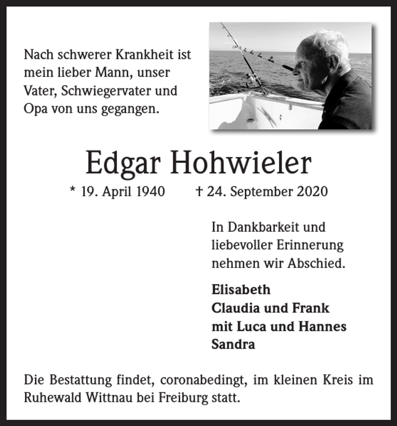 <p>Nach schwerer Krankheit ist<br />mein lieber Mann, unser<br />Vater, Schwieger­vater und<br />Opa von uns ­gegangen.</p><p>Edgar Hohwieler<br />* 19. April 1940 † 24. September 2020<br />In Dankbarkeit und<br />liebevoller Erinnerung<br />nehmen wir Abschied.<br />Elisabeth<br />Claudia und Frank<br />mit Luca und Hannes<br />Sandra<br />Die Bestattung findet, coronabedingt, im kleinen Kreis im<br />Ruhewald Wittnau bei Freiburg statt.</p>