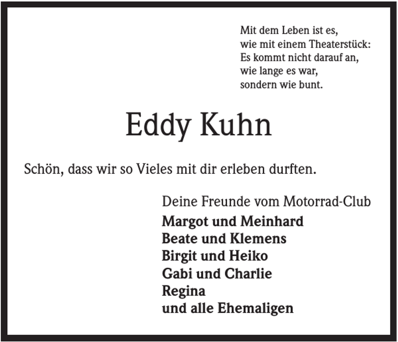 <p>Mit dem Leben ist es,<br />wie mit einem Theaterstück:<br />Es kommt nicht darauf an,<br />wie lange es war,<br />sondern wie bunt.</p><p>Eddy Kuhn<br />Schön, dass wir so Vieles mit dir erleben durften.<br />Deine Freunde vom Motorrad-Club<br />Margot und Meinhard<br />Beate und Klemens<br />Birgit und Heiko<br />Gabi und Charlie<br />Regina<br />und alle Ehemaligen</p>
