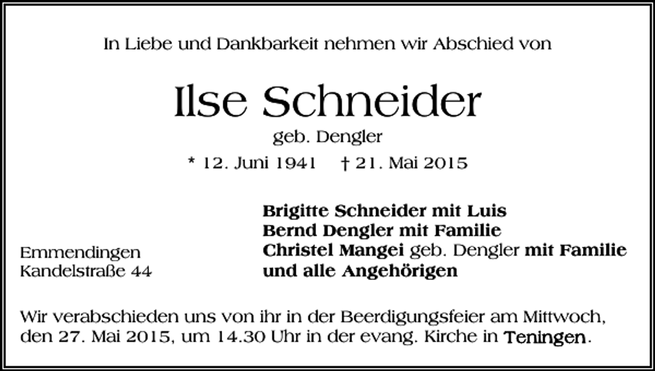 <p>In Liebe und Dankbarkeit nehmen wir Abschied von</p><p>Ilse Schneider<br />geb. Dengler<br />* 12. Juni 1941 † 21. Mai 2015</p><p>Emmendingen<br />Kandelstraße 44</p><p>Brigitte Schneider mit Luis<br />Bernd Dengler mit Familie<br />Christel Mangei geb. Dengler mit Familie<br />und alle Angehörigen</p><p>Wir verabschieden uns von ihr in der Beerdigungsfeier am Mittwoch,<br />.<br />den 27. Mai 2015, um 14.30 Uhr in der evang. Kirche in</p>