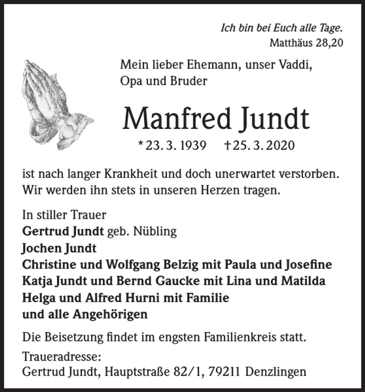 <p>Ich bin bei Euch alle Tage.<br />Matthäus 28,20</p><p>Mein lieber Ehemann, unser Vaddi,<br />Opa und Bruder</p><p>Manfred Jundt<br />* 23. 3. 1939</p><p>† 25. 3. 2020</p><p>ist nach langer Krankheit und doch unerwartet verstorben.<br />Wir werden ihn stets in unseren Herzen tragen.<br />In stiller Trauer<br />Gertrud Jundt geb. Nübling<br />Jochen Jundt<br />Christine und Wolfgang Belzig mit Paula und Josefine<br />Katja Jundt und Bernd Gaucke mit Lina und Matilda<br />Helga und Alfred Hurni mit Familie<br />und alle Angehörigen<br />Die Beisetzung findet im engsten Familienkreis statt.<br />Traueradresse:<br />Gertrud Jundt, Hauptstraße 82/1, 79211 Denzlingen</p>