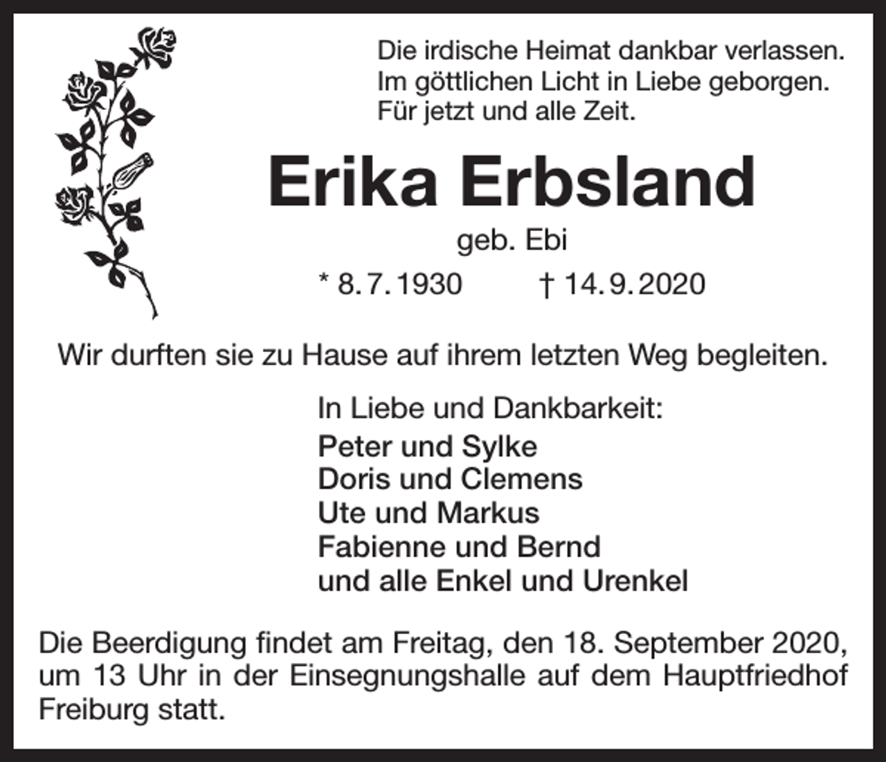 <p>Die irdische Heimat dankbar verlassen.<br />Im göttlichen Licht in Liebe geborgen.<br />Für jetzt und alle Zeit.</p><p>Erika Erbsland<br />geb. Ebi<br />* 8. 7. 1930<br />† 14. 9. 2020<br />Wir durften sie zu Hause auf ihrem letzten Weg begleiten.<br />In Liebe und Dankbarkeit:<br />Peter und Sylke<br />Doris und Clemens<br />Ute und Markus<br />Fabienne und Bernd<br />und alle Enkel und Urenkel<br />Die Beerdigung findet am Freitag, den 18. September 2020,<br />um 13 Uhr in der Einsegnungshalle auf dem Hauptfriedhof<br />Freiburg statt.</p>
