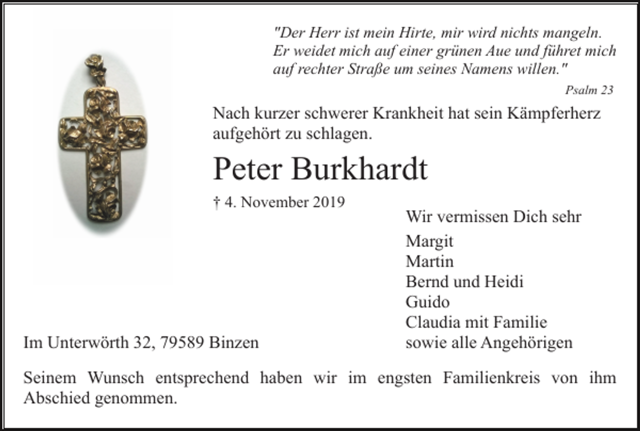 <p>"Der Herr ist mein Hirte, mir wird nichts mangeln.<br />Er weidet mich auf einer grünen Aue und führet mich<br />auf rechter Straße um seines Namens willen."<br />Psalm 23</p><p>Nach kurzer schwerer Krankheit hat sein Kämpferherz<br />aufgehört zu schlagen.</p><p>Peter Burkhardt<br />† 4. November 2019</p><p>Im Unterwörth 32, 79589 Binzen</p><p>Wir vermissen Dich sehr<br />Margit<br />Martin<br />Bernd und Heidi<br />Guido<br />Claudia mit Familie<br />sowie alle Angehörigen</p><p>Seinem Wunsch entsprechend haben wir im engsten Familienkreis von ihm<br />Abschied genommen.</p>