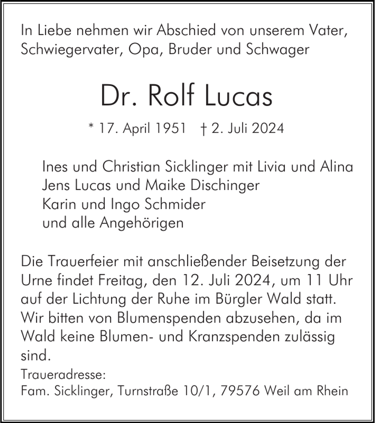 <p>In Liebe nehmen wir Abschied von unserem Vater,<br />Schwiegervater, Opa, Bruder und Schwager</p>
<p>Dr. Rolf Lucas<br />* 17. April 1951 † 2. Juli 2024</p>
<p>Ines und Christian Sicklinger mit Livia und Alina<br />Jens Lucas und Maike Dischinger<br />Karin und Ingo Schmider<br />und alle Angehörigen<br />Die Trauerfeier mit anschließender Beisetzung der<br />Urne findet Freitag, den 12. Juli 2024, um 11 Uhr<br />auf der Lichtung der Ruhe im Bürgler Wald statt.<br />Wir bitten von Blumenspenden abzusehen, da im<br />Wald keine Blumen- und Kranzspenden zulässig<br />sind.<br />Traueradresse:<br />Fam. Sicklinger, Turnstraße 10/1, 79576 Weil am Rhein</p>
