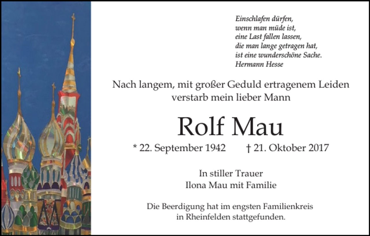 <p>Einschlafen<br />Ei ns c hl afe n ddürfen,<br />ürfe n,<br />we n n man<br />m a n müde<br />m ü de ist,<br />wenn<br />ist,<br />eine<br />ei ne Last<br />L ast ffallen<br />alle n llassen,<br />asse n,<br />die man<br />m a n llange<br />a n ge getr<br />a ge n hhat,<br />at,<br />die<br />getragen<br />ist<br />ist eine<br />ei ne wunderschöne<br />w u n ders c h ö ne Sache.<br />S ac he.<br />Her m a n n Hesse<br />Hermann<br />Hesse</p><p>ertragenem<br />NNach<br />a c h l alangem,<br />n g e m, mit<br />mit grgroßer<br />o ß er Geduld<br />G e d ul d ertr<br />a g e n e m Leiden<br />L ei d e n<br />vverstarb<br />er st ar b mein<br />m ei n lilieber<br />e b er Mann<br />Mann</p><p>Rolf<br />R olf Mau<br />Ma u</p><p>* 22.<br />. September<br />S e pt e m b er</p><p>†† 21.<br />2 1. Oktober<br />O kt o b er</p><p>IInn stiller<br />still er Trauer<br />Tr a u er<br />Ilona<br />Il<br />o n a Mau<br />M a u mit<br />mit Familie<br />F a mili e<br />Di<br />Die<br />e BBeerdigung<br />e er di g u n g hhat<br />at i im<br />m engsten<br />e n g st e n Familienkreis<br />F a mili e n kr ei s<br />iinn Rheinfelden<br />R h ei nf el d e n stattgefunden.<br />st att g efu n d e n.</p>