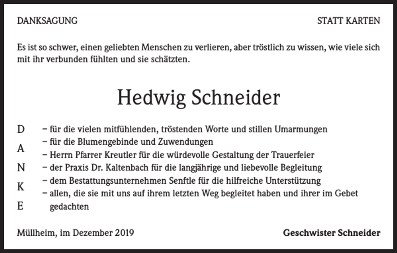 <p>DANKSAGUNG</p><p>STATT KARTEN</p><p>Es ist so schwer, einen geliebten Menschen zu verlieren, aber tröstlich zu wissen, wie viele sich<br />mit ihr verbunden fühlten und sie schätzten.</p><p>Hedwig Schneider<br />D<br />A<br />N<br />K<br />E</p><p>– für die vielen mitfühlenden, tröstenden Worte und stillen Umarmungen<br />– für die Blumengebinde und Zuwendungen<br />– Herrn Pfarrer Kreutler für die würdevolle Gestaltung der Trauerfeier<br />– der Praxis Dr. Kaltenbach für die langjährige und liebevolle Begleitung<br />– dem Bestattungsunternehmen Senftle für die hilfreiche Unterstützung<br />– allen, die sie mit uns auf ihrem letzten Weg begleitet haben und ihrer im Gebet<br />gedachten</p><p>Müllheim, im Dezember 2019</p><p>Geschwister Schneider</p>