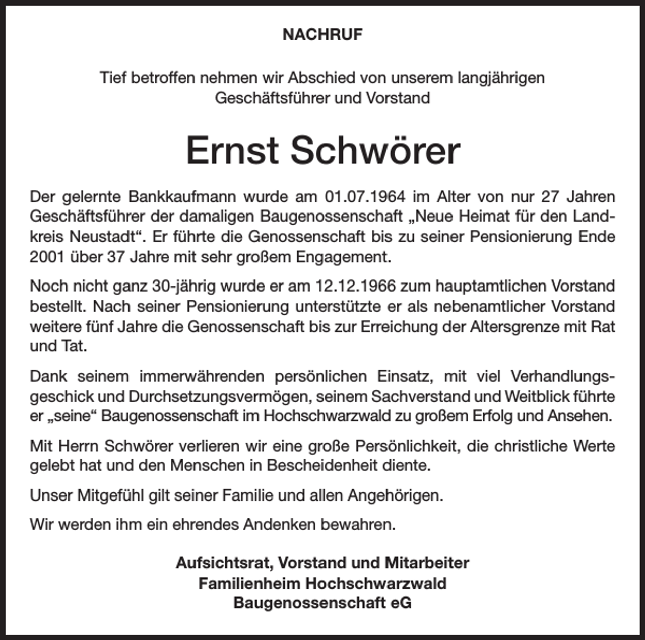 <p>NACHRUF<br />Tief betroffen nehmen wir Abschied von unserem langjährigen<br />Geschäftsführer und Vorstand</p><p>Ernst Schwörer<br />Der gelernte Bankkaufmann wurde am 01.07.1964 im Alter von nur 27 Jahren<br />Geschäftsführer der damaligen Baugenossenschaft „Neue Heimat für den Landkreis Neustadt“. Er führte die Genossenschaft bis zu seiner Pensionierung Ende<br />2001 über 37 Jahre mit sehr großem Engagement.<br />Noch nicht ganz 30-jährig wurde er am 12.12.1966 zum hauptamtlichen Vorstand<br />bestellt. Nach seiner Pensionierung unterstützte er als nebenamtlicher Vorstand<br />weitere fünf Jahre die Genossenschaft bis zur Erreichung der Altersgrenze mit Rat<br />und Tat.<br />Dank seinem immerwährenden persönlichen Einsatz, mit viel Verhandlungsgeschick und Durchsetzungsvermögen, seinem Sachverstand und Weitblick führte<br />er „seine“ Baugenossenschaft im Hochschwarzwald zu großem Erfolg und Ansehen.<br />Mit Herrn Schwörer verlieren wir eine große Persönlichkeit, die christliche Werte<br />gelebt hat und den Menschen in Bescheidenheit diente.<br />Unser Mitgefühl gilt seiner Familie und allen Angehörigen.<br />Wir werden ihm ein ehrendes Andenken bewahren.<br />Aufsichtsrat, Vorstand und Mitarbeiter<br />Familienheim Hochschwarzwald<br />Baugenossenschaft eG</p>