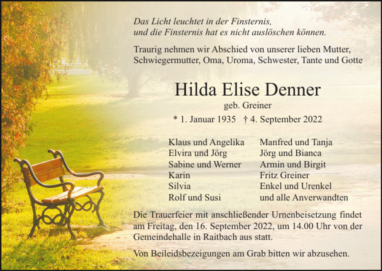 <p>Das Licht leuchtet in der Finsternis,<br />und die Finsternis hat es nicht auslöschen können.<br />Traurig nehmen wir Abschied von unserer lieben Mutter,<br />Schwiegermutter, Oma, Uroma, Schwester, Tante und Gotte</p><p>Hilda Elise Denner<br />geb. Greiner<br />* 1. Januar 1935 † 4. September 2022<br />Klaus und Angelika<br />Elvira und Jörg<br />Sabine und Werner<br />Karin<br />Silvia<br />Rolf und Susi</p><p>Manfred und Tanja<br />Jörg und Bianca<br />Armin und Birgit<br />Fritz Greiner<br />Enkel und Urenkel<br />und alle Anverwandten</p><p>Die Trauerfeier mit anschließender Urnenbeisetzung findet<br />am Freitag, den 16. September 2022, um 14.00 Uhr von der<br />Gemeindehalle in Raitbach aus statt.<br />Von Beileidsbezeigungen am Grab bitten wir abzusehen.</p>