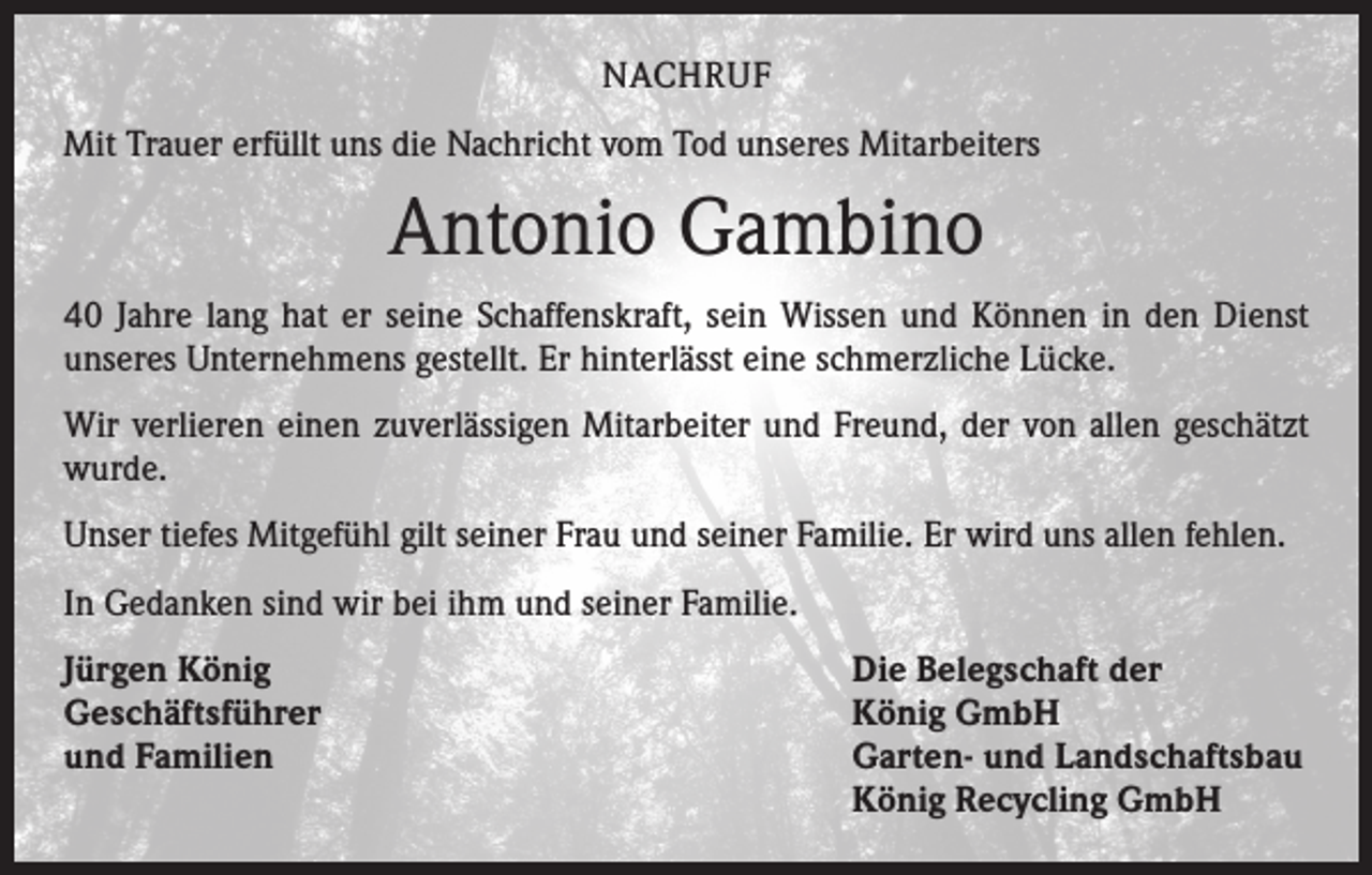 <p>NACHRUF<br />Mit Trauer erfüllt uns die Nachricht vom Tod unseres Mitarbeiters</p><p>Antonio Gambino<br />40 Jahre lang hat er seine Schaffenskraft, sein Wissen und Können in den Dienst<br />unseres Unternehmens gestellt. Er hinterlässt eine schmerzliche Lücke.<br />Wir verlieren einen zuverlässigen Mitarbeiter und Freund, der von allen geschätzt<br />wurde.<br />Unser tiefes Mitgefühl gilt seiner Frau und seiner Familie. Er wird uns allen fehlen.<br />In Gedanken sind wir bei ihm und seiner Familie.<br />Jürgen König<br />Geschäftsführer<br />und Familien</p><p>Die Belegschaft der<br />König GmbH<br />Garten- und Landschaftsbau<br />König Recycling GmbH</p>