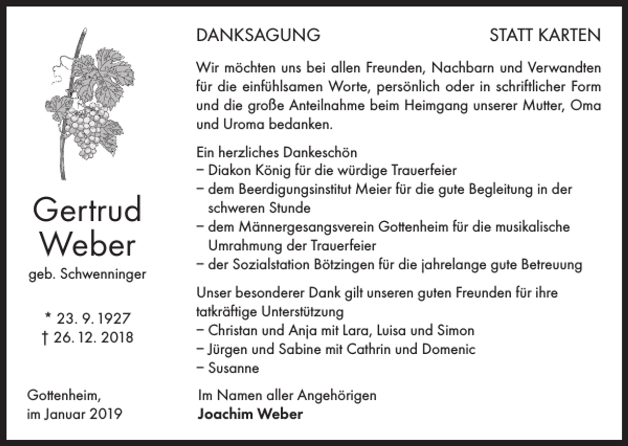<p>DANKSAGUNG</p><p>STATT KARTEN</p><p>Wir möchten uns bei allen Freunden, Nachbarn und Verwandten<br />für die einfühlsamen Worte, persönlich oder in schriftlicher Form<br />und die große Anteilnahme beim Heimgang unserer Mutter, Oma<br />und Uroma bedanken.</p><p>Gertrud<br />Weber<br />geb. Schwenninger<br />* 23. 9. 1927<br />† 26. 12. 2018<br />Gottenheim,<br />im Januar 2019</p><p>Ein herzliches Dankeschön<br />– Diakon König für die würdige Trauerfeier<br />– dem Beerdigungsinstitut Meier für die gute Begleitung in der<br />schweren Stunde<br />– dem Männergesangsverein Gottenheim für die musikalische<br />Umrahmung der Trauerfeier<br />– der Sozialstation Bötzingen für die jahrelange gute Betreuung<br />Unser besonderer Dank gilt unseren guten Freunden für ihre<br />tatkräftige Unterstützung<br />– Christan und Anja mit Lara, Luisa und Simon<br />– Jürgen und Sabine mit Cathrin und Domenic<br />– Susanne<br />Im Namen aller Angehörigen<br />Joachim Weber</p>