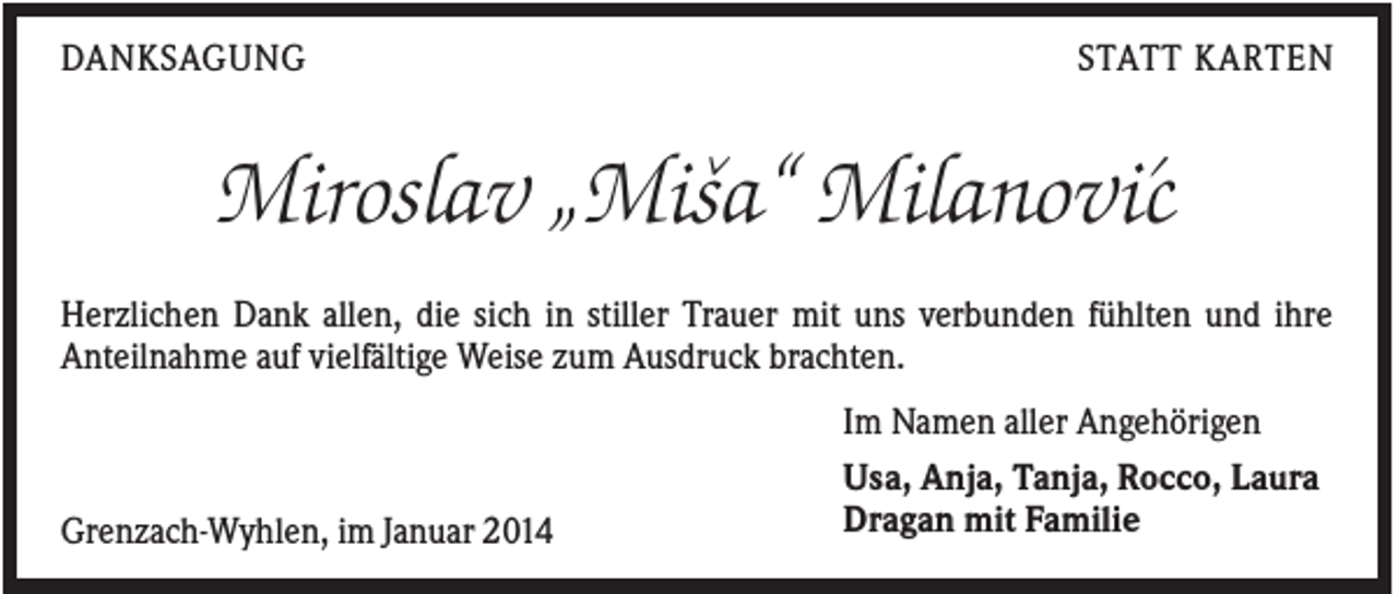 <p>DANKSAGUNG</p><p>STATT KARTEN</p><p>ˆ</p><p>Miroslav „Misa“ Milanovi´c<br />Herzlichen Dank allen, die sich in stiller Trauer mit uns verbunden fühlten und ihre<br />Anteilnahme auf vielfältige Weise zum Ausdruck brachten.</p><p>Grenzach-Wyhlen, im Januar 2014</p><p>Im Namen aller Angehörigen<br />Usa, Anja, Tanja, Rocco, Laura<br />Dragan mit Familie</p>
