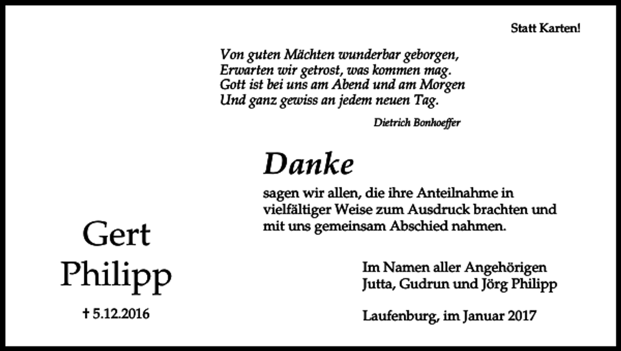 <p>Statt Karten!</p><p>Von guten Mächten wunderbar geborgen,<br />Erwarten wir getrost, was kommen mag.<br />Gott ist bei uns am Abend und am Morgen<br />Und ganz gewiss an jedem neuen Tag.<br />Dietrich Bonhoeffer</p><p>Danke</p><p>Gert<br />Philipp<br />† 5.12.2016</p><p>sagen wir allen, die ihre Anteilnahme in<br />vielfältiger Weise zum Ausdruck brachten und<br />mit uns gemeinsam Abschied nahmen.<br />Im Namen aller Angehörigen<br />Jutta, Gudrun und Jörg Philipp<br />Laufenburg, im Januar 2017</p>