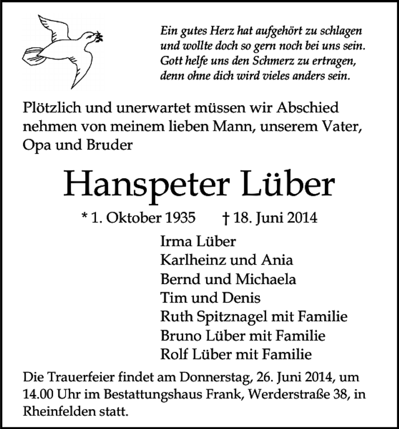 <p>Ein gutes Herz hat aufgehört zu schlagen<br />und wollte doch so gern noch bei uns sein.<br />Gott helfe uns den Schmerz zu ertragen,<br />denn ohne dich wird vieles anders sein.</p><p>Plötzlich und unerwartet müssen wir Abschied<br />nehmen von meinem lieben Mann, unserem Vater,<br />Opa und Bruder</p><p>Hanspeter Lüber<br />* 1. Oktober 1935</p><p>† 18. Juni 2014</p><p>Irma Lüber<br />Karlheinz und Ania<br />Bernd und Michaela<br />Tim und Denis<br />Ruth Spitznagel mit Familie<br />Bruno Lüber mit Familie<br />Rolf Lüber mit Familie<br />Die Trauerfeier findet am Donnerstag, 26. Juni 2014, um<br />14.00 Uhr im Bestattungshaus Frank, Werderstraße 38, in<br />Rheinfelden statt.</p>
