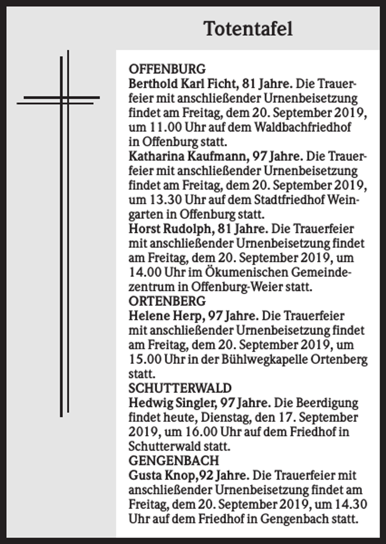 <p>Totentafel<br />OFFENBURG<br />Berthold Karl Ficht, 81 Jahre. Die Trauerfeier mit anschließender Urnenbeisetzung<br />findet am Freitag, dem 20. September 2019,<br />um 11.00 Uhr auf dem Waldbachfriedhof<br />in Offenburg statt.<br />Katharina Kaufmann, 97 Jahre. Die Trauerfeier mit anschließender Urnenbeisetzung<br />findet am Freitag, dem 20. September 2019,<br />um 13.30 Uhr auf dem Stadtfriedhof Weingarten in Offenburg statt.<br />Horst Rudolph, 81 Jahre. Die Trauerfeier<br />mit anschließender Urnenbeisetzung findet<br />am Freitag, dem 20. September 2019, um<br />14.00 Uhr im Ökumenischen Gemeindezentrum in Offenburg-Weier statt.<br />ORTENBERG<br />Helene Herp, 97 Jahre. Die Trauerfeier<br />mit anschließender Urnenbeisetzung findet<br />am Freitag, dem 20. September 2019, um<br />15.00 Uhr in der Bühlwegkapelle Ortenberg<br />statt.<br />SCHUTTERWALD<br />Hedwig Singler, 97 Jahre. Die Beerdigung<br />findet heute, Dienstag, den 17. September<br />2019, um 16.00 Uhr auf dem Friedhof in<br />Schutterwald statt.<br />GENGENBACH<br />Gusta Knop,92 Jahre. Die Trauerfeier mit<br />anschließender Urnenbeisetzung findet am<br />Freitag, dem 20. September 2019, um 14.30<br />Uhr auf dem Friedhof in Gengenbach statt.</p>