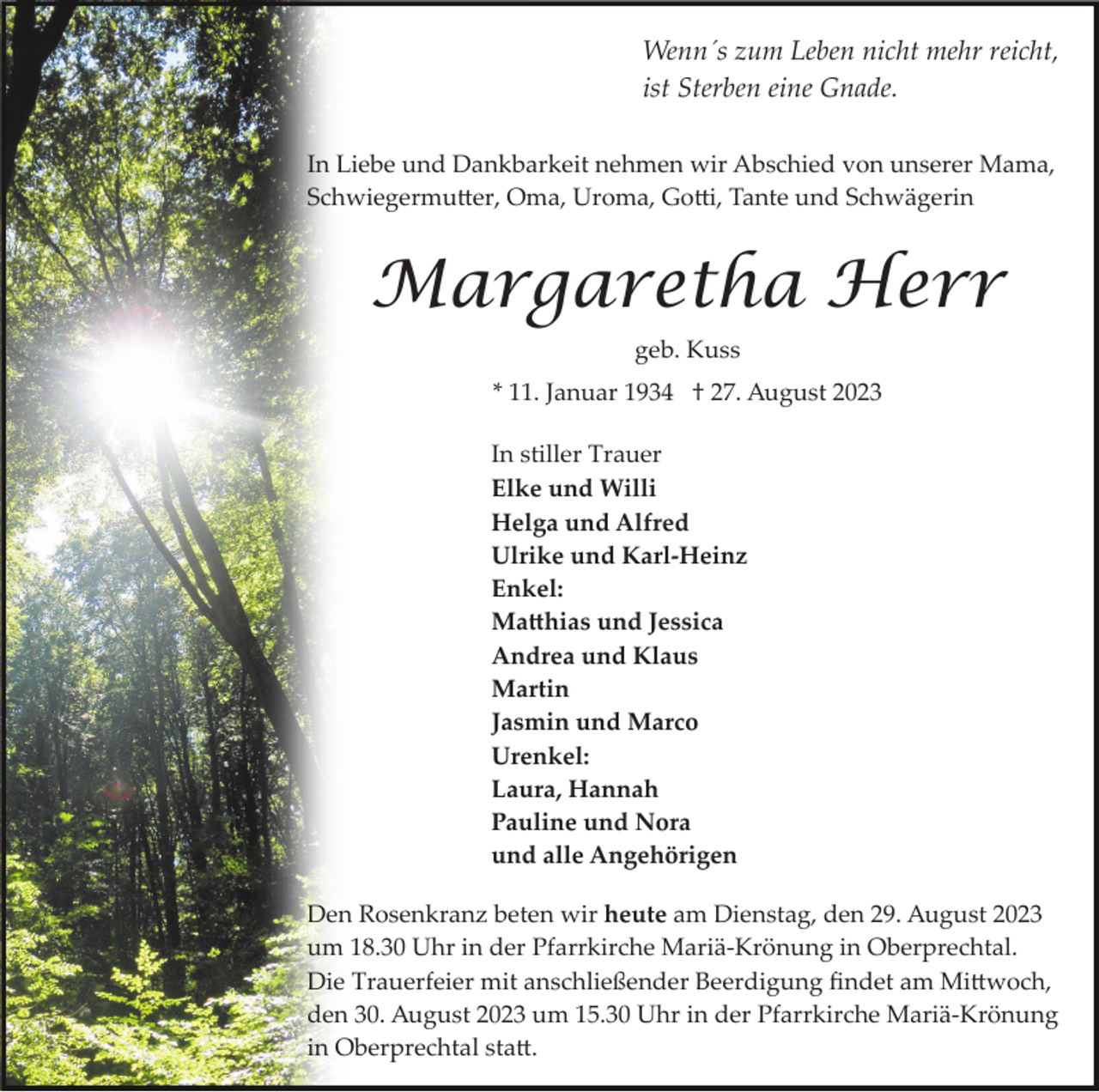 <p>Wenn´s zum Leben nicht mehr reicht,<br />ist Sterben eine Gnade.<br />In Liebe und Dankbarkeit nehmen wir Abschied von unserer Mama,<br />Schwiegermutter, Oma, Uroma, Gotti, Tante und Schwägerin</p><p>Margaretha Herr<br />geb. Kuss<br />* 11. Januar 1934 † 27. August 2023<br />In stiller Trauer<br />Elke und Willi<br />Helga und Alfred<br />Ulrike und Karl­Heinz<br />Enkel:<br />Matthias und Jessica<br />Andrea und Klaus<br />Martin<br />Jasmin und Marco<br />Urenkel:<br />Laura, Hannah<br />Pauline und Nora<br />und alle Angehörigen<br />Den Rosenkranz beten wir heute am Dienstag, den 29. August 2023<br />um 18.30 Uhr in der Pfarrkirche Mariä­Krönung in Oberprechtal.<br />Die Trauerfeier mit anschließender Beerdigung ﬁndet am Mittwoch,<br />den 30. August 2023 um 15.30 Uhr in der Pfarrkirche Mariä­Krönung<br />in Oberprechtal statt.</p>