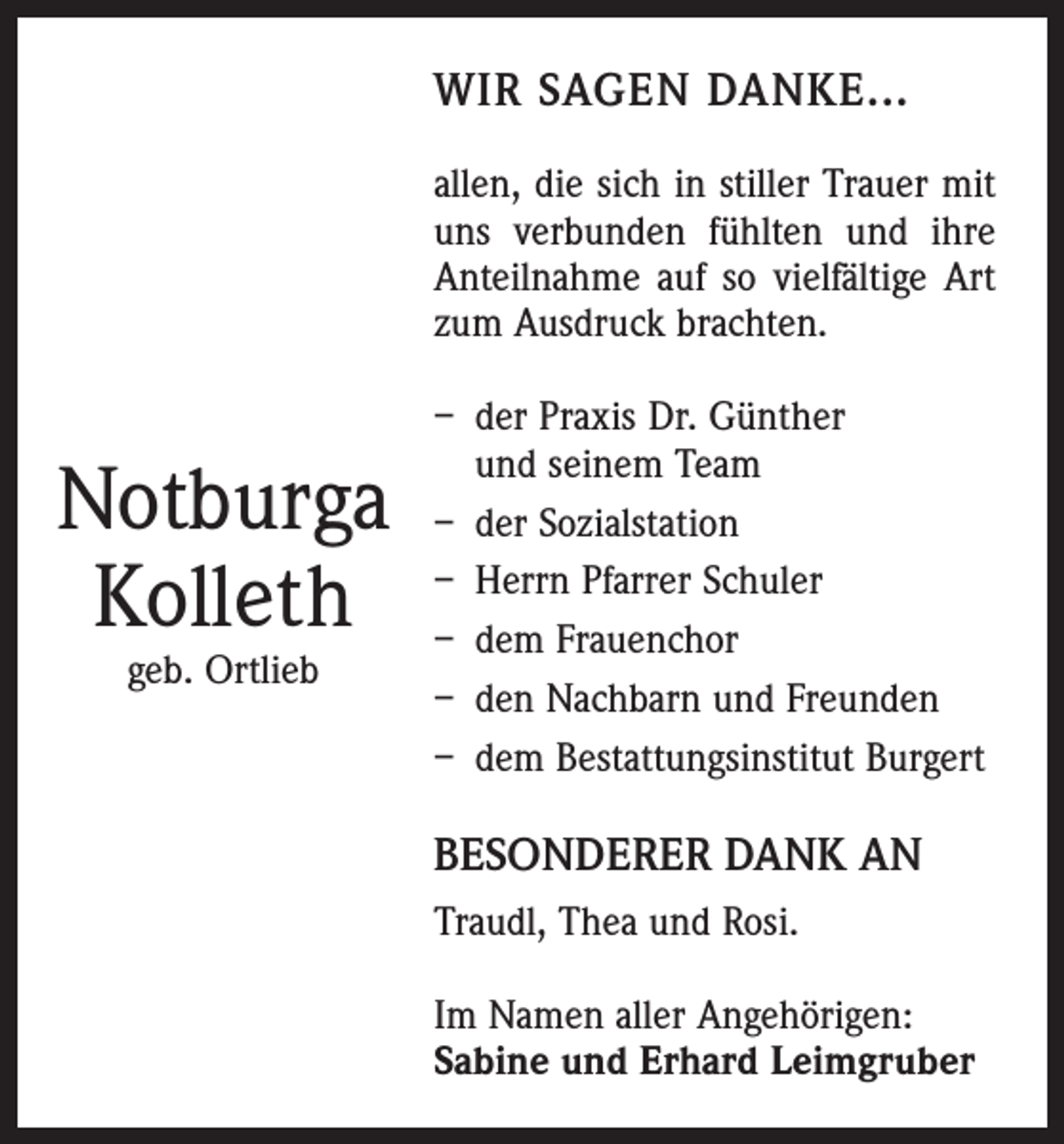 <p>WIR SAGEN DANKE...<br />allen, die sich in stiller Trauer mit<br />uns verbunden fühlten und ihre<br />Anteilnahme auf so vielfältige Art<br />zum Ausdruck brachten.</p><p>Notburga<br />Kolleth<br />geb. Ortlieb</p><p>– der Praxis Dr. Günther<br />und seinem Team<br />– der Sozialstation<br />– Herrn Pfarrer Schuler<br />– dem Frauenchor<br />– den Nachbarn und Freunden<br />– dem Bestattungsinstitut Burgert</p><p>BESONDERER DANK AN<br />Traudl, Thea und Rosi.<br />Im Namen aller Angehörigen:<br />Sabine und Erhard Leimgruber</p>