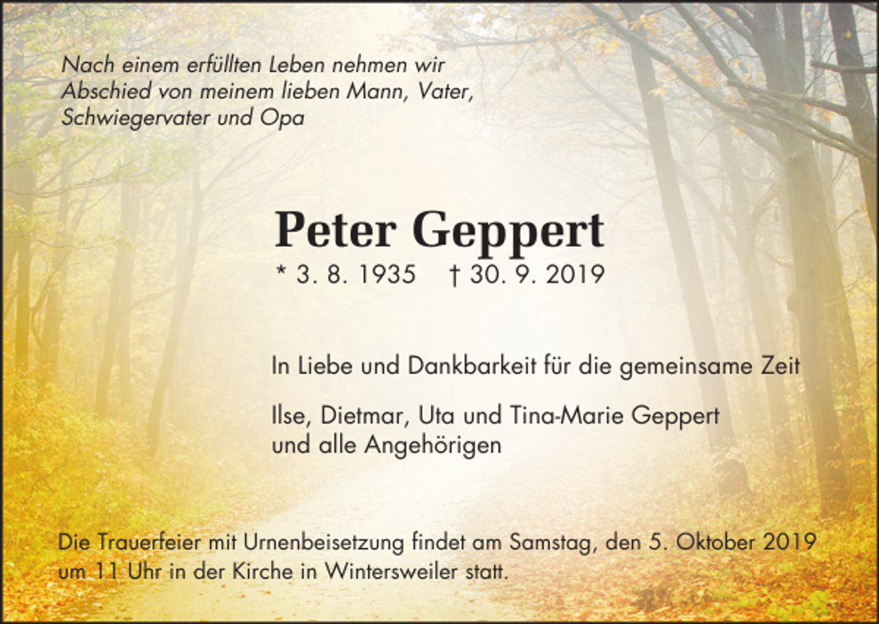 <p>Nach einem erfüllten Leben nehmen wir<br />Abschied von meinem lieben Mann, Vater,<br />Schwiegervater und Opa</p><p>Peter Geppert<br />* 3. 8. 1935</p><p>† 30. 9. 2019</p><p>In Liebe und Dankbarkeit für die gemeinsame Zeit<br />Ilse, Dietmar, Uta und Tina-Marie Geppert<br />und alle Angehörigen</p><p>Die Trauerfeier mit Urnenbeisetzung findet am Samstag, den 5. Oktober 2019<br />um 11 Uhr in der Kirche in Wintersweiler statt.</p>