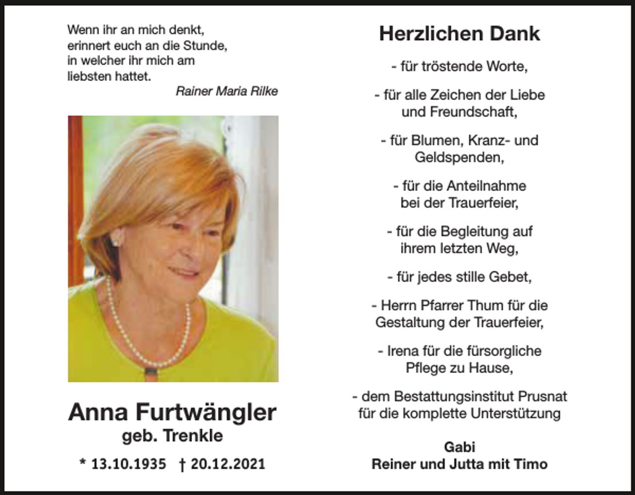<p>Wenn ihr an mich denkt,<br />erinnert euch an die Stunde,<br />in welcher ihr mich am<br />liebsten hattet.<br />Rainer Maria Rilke</p><p>Herzlichen Dank<br />- für tröstende Worte,<br />- für alle Zeichen der Liebe<br />und Freundschaft,<br />- für Blumen, Kranz- und<br />Geldspenden,<br />- für die Anteilnahme<br />bei der Trauerfeier,<br />- für die Begleitung auf<br />ihrem letzten Weg,<br />- für jedes stille Gebet,<br />- Herrn Pfarrer Thum für die<br />Gestaltung der Trauerfeier,<br />- Irena für die fürsorgliche<br />Pflege zu Hause,</p><p>Anna Furtwängler</p><p>- dem Bestattungsinstitut Prusnat<br />für die komplette Unterstützung</p><p>* 13.10.1935 † 20.12.2021</p><p>Gabi<br />Reiner und Jutta mit Timo</p><p>geb. Trenkle</p>