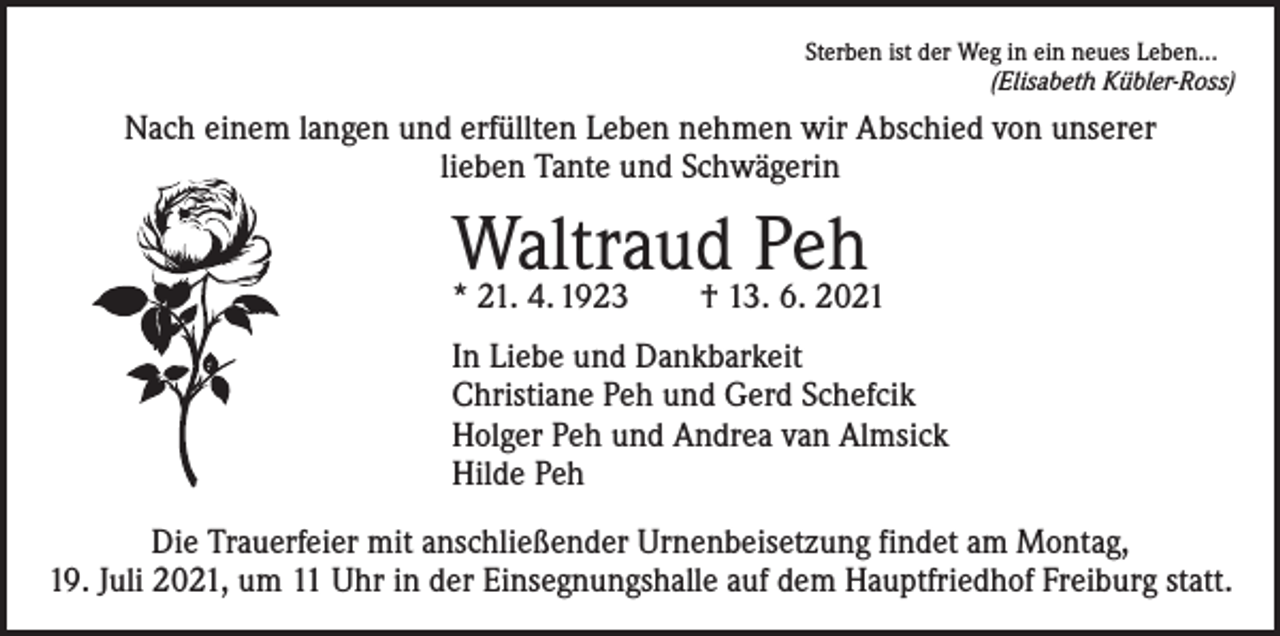 <p>Sterben ist der Weg in ein neues Leben...</p><p>(Elisabeth Kübler-Ross)</p><p>Nach einem langen und erfüllten Leben nehmen wir Abschied von unserer<br />lieben Tante und Schwägerin</p><p>Waltraud<br />Peh<br />* 21. 4. 1923 † 13. 6. 2021<br />In Liebe und Dankbarkeit<br />Christiane Peh und Gerd Schefcik<br />Holger Peh und Andrea van Almsick<br />Hilde Peh<br />Die Trauerfeier mit anschließender Urnenbeisetzung findet am Montag,<br />19. Juli 2021, um 11 Uhr in der Einsegnungshalle auf dem Hauptfriedhof Freiburg statt.</p>