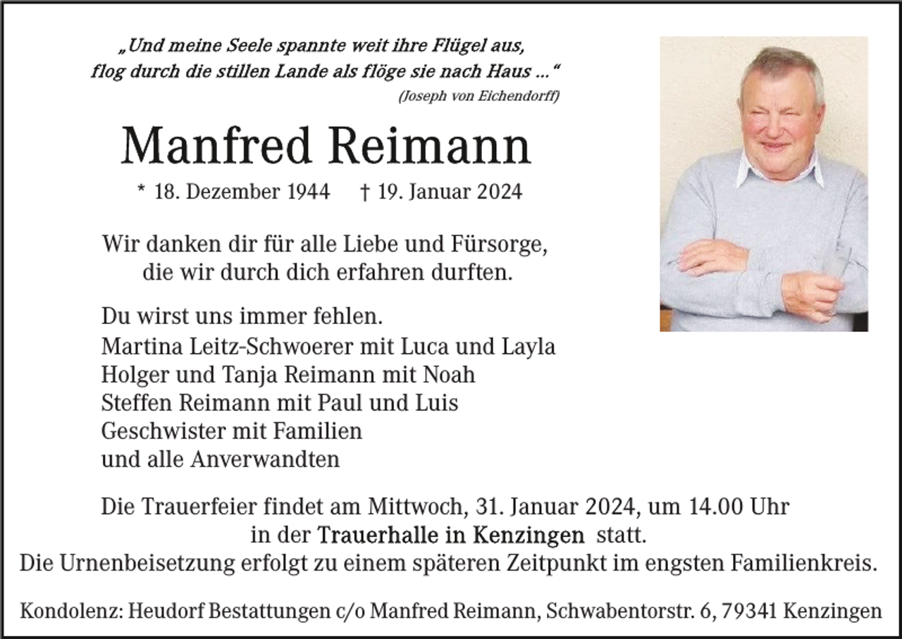 <p>"Und meine Seele spannte weit ihre Flügel aus, flog durch die stillen Lande als flöge sie nach Haus..." (Joseph von Eichendorff)</p>
<p>Manfred Reimann</p>
<p>* 18. Dezember 1944</p>
<p>† 19. Januar 2024</p>
<p>Wir danken dir für alle Liebe und Fürsorge,<br />die wir durch dich erfahren durften.<br />Du wirst uns immer fehlen.<br />Martina Leitz-Schwoerer mit Luca und Layla<br />Holger und Tanja Reimann mit Noah<br />Steffen Reimann mit Paul und Luis<br />Geschwister mit Familien<br />und alle Anverwandten</p>
<p>Die Trauerfeier findet am Mittwoch, 31. Januar 2024, um 14.00 Uhr in der Trauerhalle in Kenzingen statt.<br />Die Urnenbeisetzung erfolgt zu einem späteren Zeitpunkt im engsten Familienkreis.<br />Kondolenz: Heudorf Bestattungen c/o Manfred Reimann, Schwabentorstr. 6, 79341 Kenzingen</p>