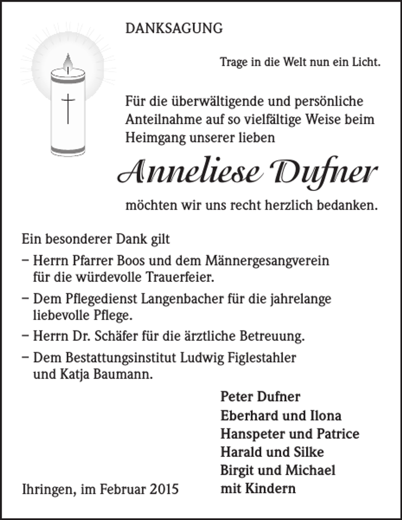 <p>DANKSAGUNG<br />Trage in die Welt nun ein Licht.</p><p>Für die überwältigende und persönliche<br />Anteilnahme auf so vielfältige Weise beim<br />Heimgang unserer lieben</p><p>Anneliese Dufner<br />möchten wir uns recht herzlich bedanken.<br />Ein besonderer Dank gilt<br />– Herrn Pfarrer Boos und dem Männergesangverein<br />für die würdevolle Trauerfeier.<br />– Dem Pflegedienst Langenbacher für die jahrelange<br />liebevolle Pflege.<br />– Herrn Dr. Schäfer für die ärztliche Betreuung.<br />– Dem Bestattungsinstitut Ludwig Figlestahler<br />und Katja Baumann.<br />Peter Dufner<br />Eberhard und Ilona<br />Hanspeter und Patrice<br />Harald und Silke<br />Birgit und Michael<br />mit Kindern<br />Ihringen, im Februar 2015</p>