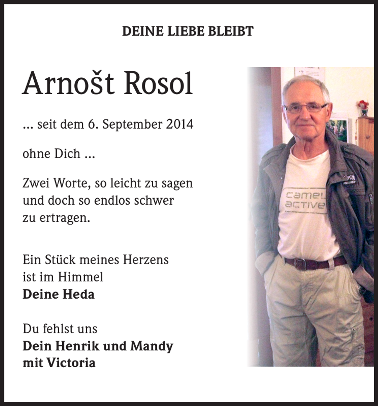 <p>DEINE LIEBE BLEIBT</p><p>Arnošt Rosol<br />… seit dem 6. September 2014<br />ohne Dich …<br />Zwei Worte, so leicht zu sagen<br />und doch so endlos schwer<br />zu ertragen.<br />Ein Stück meines Herzens<br />ist im Himmel<br />Deine Heda<br />Du fehlst uns<br />Dein Henrik und Mandy<br />mit Victoria</p>