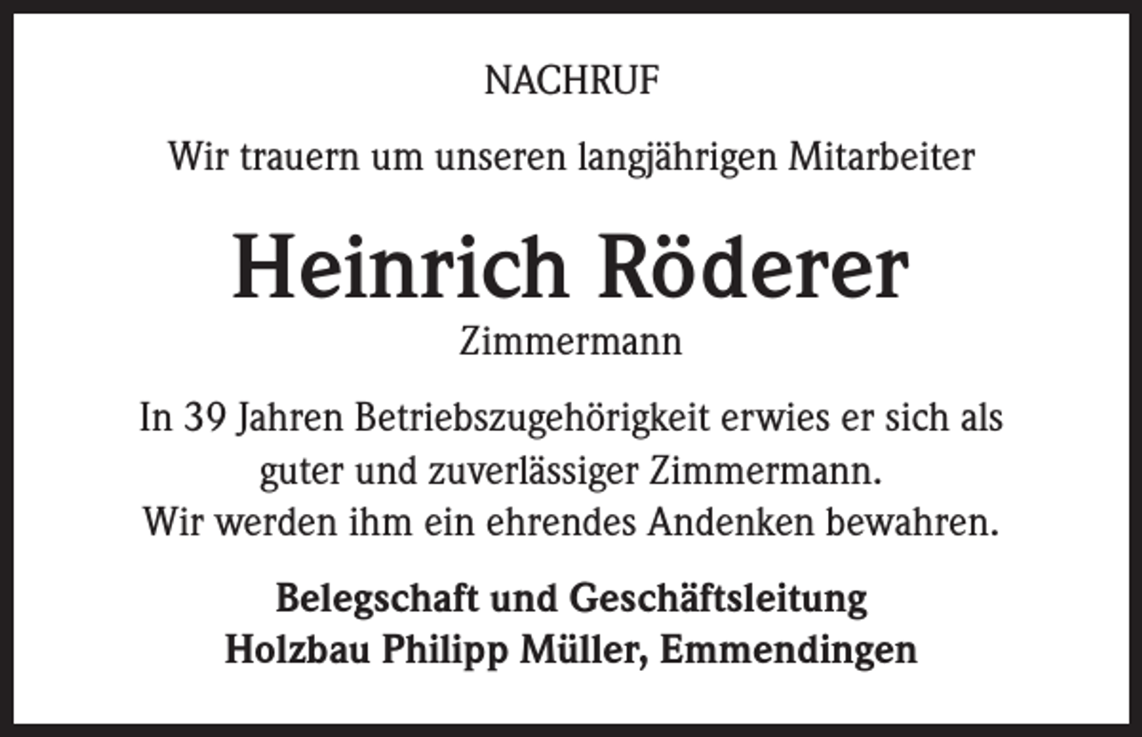 <p>NACHRUF<br />Wir trauern um unseren langjährigen Mitarbeiter</p><p>Heinrich Röderer<br />Zimmermann</p><p>In 39 Jahren Betriebszugehörigkeit erwies er sich als<br />guter und zuverlässiger Zimmermann.<br />Wir werden ihm ein ehrendes Andenken bewahren.<br />Belegschaft und Geschäftsleitung<br />Holzbau Philipp Müller, Emmendingen</p>
