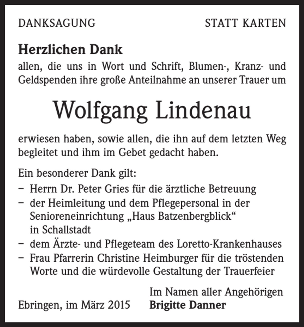 <p>DANKSAGUNG</p><p>STATT KARTEN</p><p>Herzlichen Dank<br />allen, die uns in Wort und Schrift, Blumen-, Kranz- und<br />Geldspenden ihre große Anteilnahme an unserer Trauer um</p><p>Wolfgang Lindenau<br />erwiesen haben, sowie allen, die ihn auf dem letzten Weg<br />begleitet und ihm im Gebet gedacht haben.<br />Ein besonderer Dank gilt:<br />– Herrn Dr. Peter Gries für die ärztliche Betreuung<br />– der Heimleitung und dem Pflegepersonal in der<br />­Senioreneinrichtung „Haus Batzenbergblick“<br />in Schallstadt<br />– dem Ärzte- und Pflegeteam des Loretto-Krankenhauses<br />– Frau Pfarrerin Christine Heimburger für die tröstenden<br />Worte und die würdevolle Gestaltung der Trauerfeier</p><p>Ebringen, im März 2015</p><p>Im Namen aller Angehörigen<br />Brigitte Danner</p>
