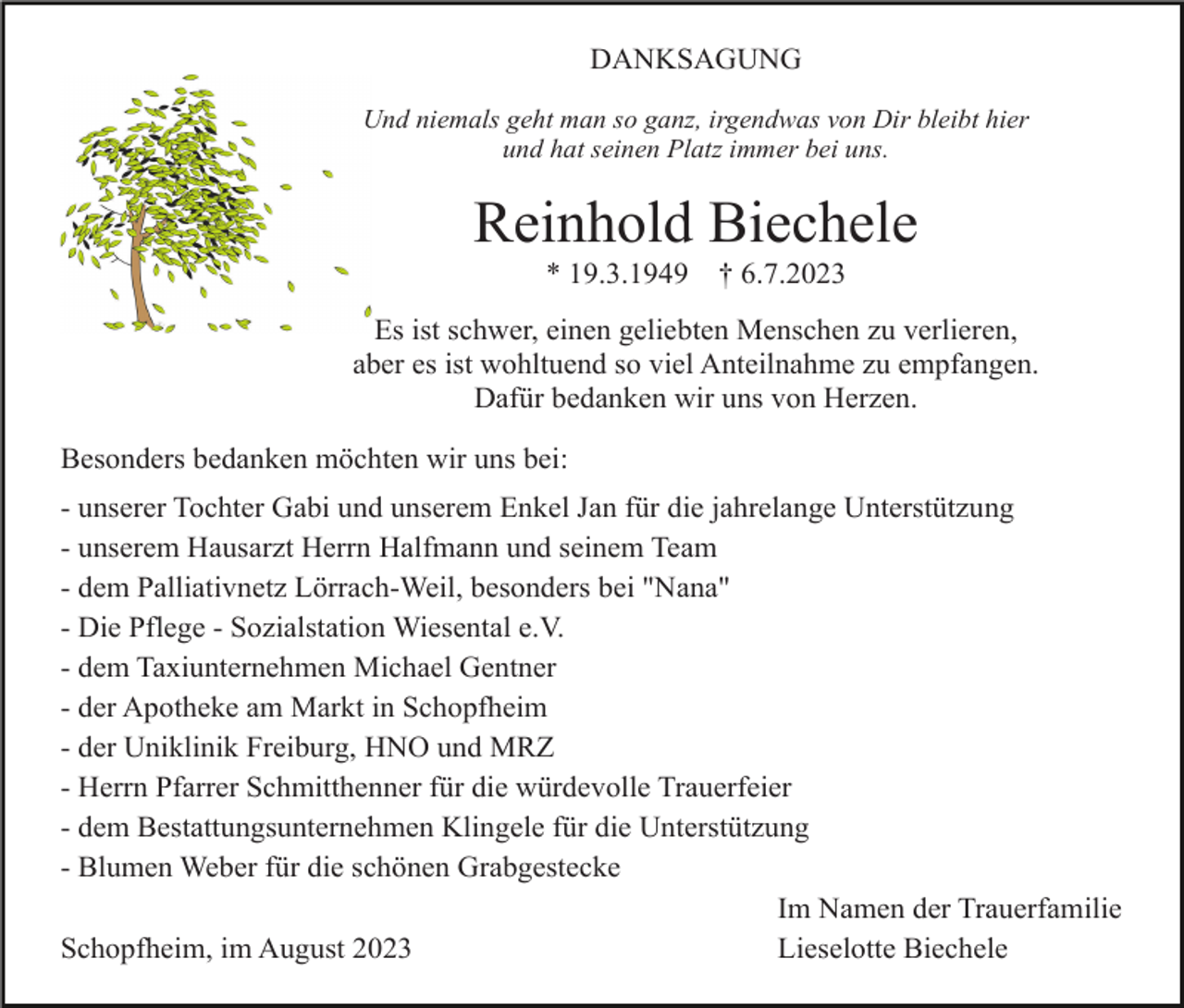 <p>DANKSAGUNG<br />Und niemals geht man so ganz, irgendwas von Dir bleibt hier<br />und hat seinen Platz immer bei uns.</p><p>Reinhold Biechele<br />* 19.3.1949</p><p>† 6.7.2023</p><p>Es ist schwer, einen geliebten Menschen zu verlieren,<br />aber es ist wohltuend so viel Anteilnahme zu empfangen.<br />Dafür bedanken wir uns von Herzen.<br />Besonders bedanken möchten wir uns bei:<br />- unserer Tochter Gabi und unserem Enkel Jan für die jahrelange Unterstützung<br />- unserem Hausarzt Herrn Halfmann und seinem Team<br />- dem Palliativnetz Lörrach-Weil, besonders bei "Nana"<br />- Die Pflege - Sozialstation Wiesental e.V.<br />- dem Taxiunternehmen Michael Gentner<br />- der Apotheke am Markt in Schopfheim<br />- der Uniklinik Freiburg, HNO und MRZ<br />- Herrn Pfarrer Schmitthenner für die würdevolle Trauerfeier<br />- dem Bestattungsunternehmen Klingele für die Unterstützung<br />- Blumen Weber für die schönen Grabgestecke<br />Im Namen der Trauerfamilie<br />Lieselotte Biechele<br />Schopfheim, im August 2023</p>