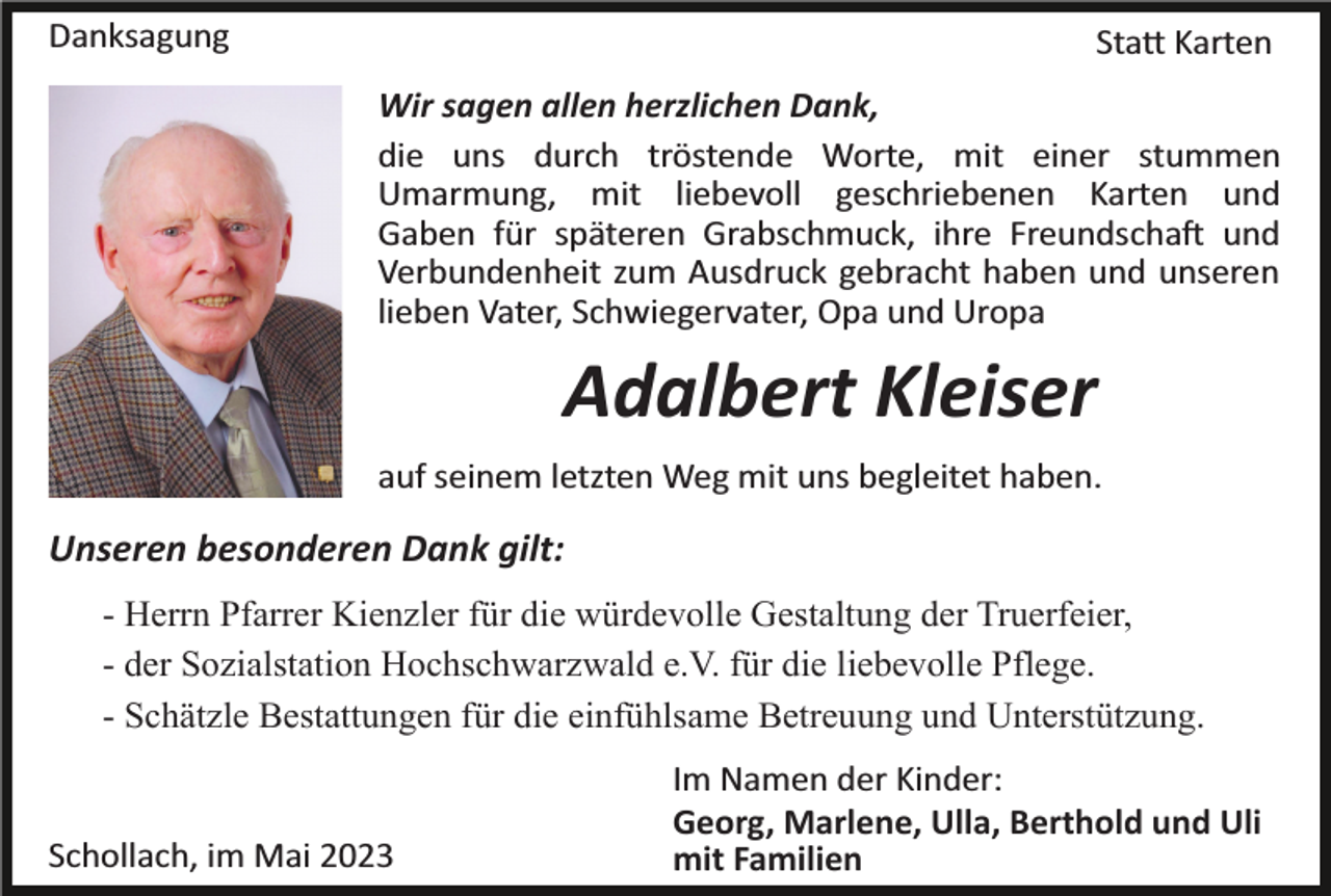 <p>Danksagung</p><p>Statt Karten<br />Wir sagen allen herzlichen Dank,<br />die uns durch tröstende Worte, mit einer stummen<br />Umarmung, mit liebevoll geschriebenen Karten und<br />Gaben für späteren Grabschmuck, ihre Freundschaft und<br />Verbundenheit zum Ausdruck gebracht haben und unseren<br />lieben Vater, Schwiegervater, Opa und Uropa</p><p>Adalbert Kleiser<br />auf seinem letzten Weg mit uns begleitet haben.</p><p>Unseren besonderen Dank gilt:<br />- Herrn Pfarrer Kienzler für die würdevolle Gestaltung der Truerfeier,<br />- der Sozialstation Hochschwarzwald e.V. für die liebevolle Pflege.<br />- Schätzle Bestattungen für die einfühlsame Betreuung und Unterstützung.</p><p>Schollach, im Mai 2023</p><p>Im Namen der Kinder:<br />Georg, Marlene, Ulla, Berthold und Uli<br />mit Familien</p>