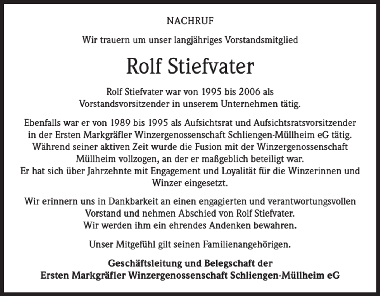 <p>NACHRUF<br />Wir trauern um unser langjähriges Vorstandsmitglied</p><p>Rolf Stiefvater<br />Rolf Stiefvater war von 1995 bis 2006 als<br />Vorstandsvorsitzender in unserem Unternehmen tätig.<br />Ebenfalls war er von 1989 bis 1995 als Aufsichtsrat und Aufsichtsratsvorsitzender<br />in der Ersten Markgräfler Winzergenossenschaft Schliengen-Müllheim eG tätig.<br />Während seiner aktiven Zeit wurde die Fusion mit der Winzergenossenschaft<br />Müllheim vollzogen, an der er maßgeblich beteiligt war.<br />Er hat sich über Jahrzehnte mit Engagement und Loyalität für die Winzerinnen und<br />Winzer eingesetzt.<br />Wir erinnern uns in Dankbarkeit an einen engagierten und verantwortungsvollen<br />Vorstand und nehmen Abschied von Rolf Stiefvater.<br />Wir werden ihm ein ehrendes Andenken bewahren.<br />Unser Mitgefühl gilt seinen Familienangehörigen.<br />Geschäftsleitung und Belegschaft der<br />Ersten Markgräfler Winzergenossenschaft Schliengen-Müllheim eG</p>