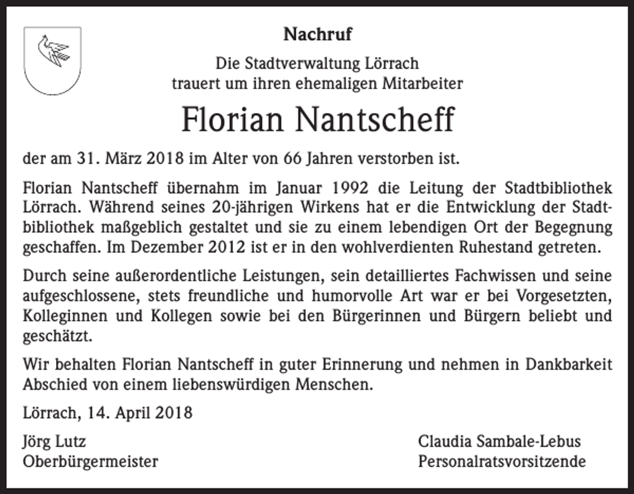 <p>Nachruf<br />Die Stadtverwaltung Lörrach<br />trauert um ihren ehemaligen Mitarbeiter</p><p>Florian Nantscheff<br />der am 31. März 2018 im Alter von 66 Jahren verstorben ist.<br />Florian Nantscheff übernahm im Januar 1992 die Leitung der Stadtbibliothek<br />­Lörrach. Während seines 20-jährigen Wirkens hat er die Entwicklung der Stadt­<br />bibliothek m<br />­ aßgeblich gestaltet und sie zu einem lebendigen Ort der Begegnung<br />geschaffen. Im Dezember 2012 ist er in den wohlverdienten Ruhestand getreten.<br />Durch seine außerordentliche Leistungen, sein detailliertes Fachwissen und seine<br />­aufgeschlossene, stets freundliche und humorvolle Art war er bei Vorgesetzten,<br />Kolleginnen und Kollegen sowie bei den Bürgerinnen und Bürgern beliebt und<br />­geschätzt.<br />Wir behalten Florian Nantscheff in guter Erinnerung und nehmen in Dankbarkeit<br />Abschied von einem liebenswürdigen Menschen.<br />Lörrach, 14. April 2018<br />Jörg Lutz<br />Claudia Sambale-Lebus<br />Oberbürgermeister Personalratsvorsitzende</p>