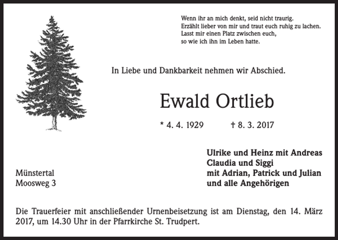<p>Wenn ihr an mich denkt, seid nicht traurig.<br />Erzählt lieber von mir und traut euch ruhig zu lachen.<br />Lasst mir einen Platz zwischen euch,<br />so wie ich ihn im Leben hatte.</p><p>In Liebe und Dankbarkeit nehmen wir Abschied.</p><p>Ewald Ortlieb<br />* 4. 4. 1929 † 8. 3. 2017</p><p>Münstertal<br />Moosweg 3</p><p>Ulrike und Heinz mit Andreas<br />Claudia und Siggi<br />mit Adrian, Patrick und Julian<br />und alle Angehörigen</p><p>Die Trauerfeier mit anschließender Urnenbeisetzung ist am Dienstag, den 14. März<br />2017, um 14.30 Uhr in der Pfarrkirche St. Trudpert.</p>