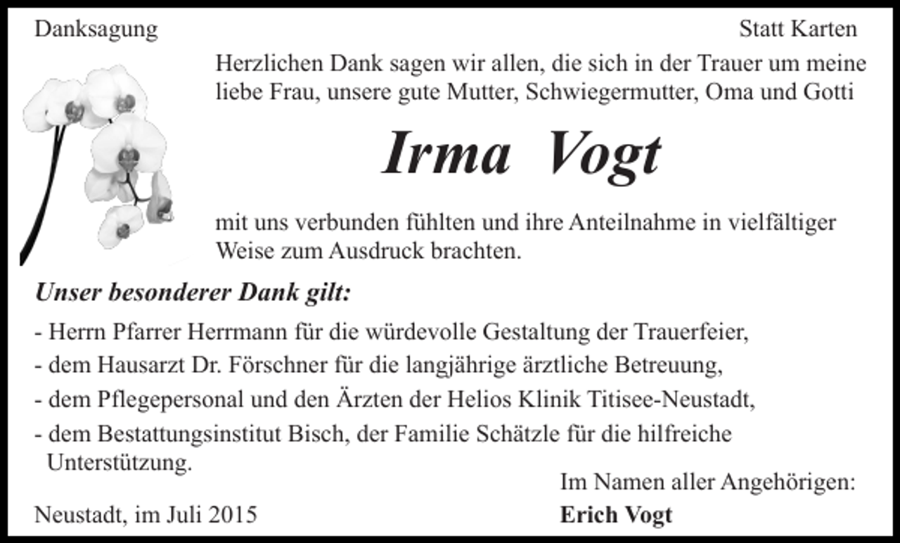 <p>Danksagung</p><p>Statt Karten<br />Herzlichen Dank sagen wir allen, die sich in der Trauer um meine<br />liebe Frau, unsere gute Mutter, Schwiegermutter, Oma und Gotti</p><p>Irma Vogt<br />mit uns verbunden fühlten und ihre Anteilnahme in vielfältiger<br />Weise zum Ausdruck brachten.</p><p>Unser besonderer Dank gilt:<br />- Herrn Pfarrer Herrmann für die würdevolle Gestaltung der Trauerfeier,<br />- dem Hausarzt Dr. Förschner für die langjährige ärztliche Betreuung,<br />- dem Pflegepersonal und den Ärzten der Helios Klinik Titisee-Neustadt,<br />- dem Bestattungsinstitut Bisch, der Familie Schätzle für die hilfreiche<br />Unterstützung.<br />Im Namen aller Angehörigen:<br />Neustadt, im Juli 2015<br />Erich Vogt</p>