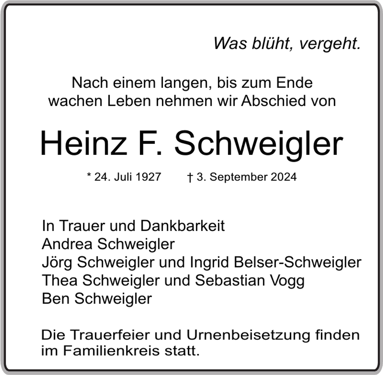 <p>Was blüht, vergeht.<br />Nach einem langen, bis zum Ende<br />wachen Leben nehmen wir Abschied von</p><p>Heinz F. Schweigler<br />* 24. Juli 1927</p><p>† 3. September 2024</p><p>In Trauer und Dankbarkeit<br />Andrea Schweigler<br />Jörg Schweigler und Ingrid Belser-Schweigler<br />Thea Schweigler und Sebastian Vogg<br />Ben Schweigler<br />Die Trauerfeier und Urnenbeisetzung finden<br />im Familienkreis statt.</p>