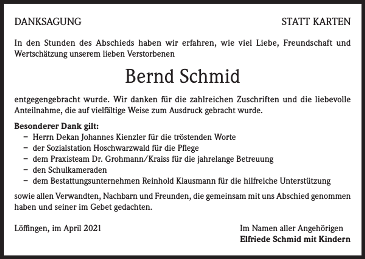<p>DANKSAGUNG</p><p>STATT KARTEN</p><p>In den Stunden des Abschieds haben wir erfahren, wie viel Liebe, Freundschaft und<br />Wertschätzung unserem lieben Verstorbenen</p><p>Bernd Schmid<br />entgegengebracht wurde. Wir danken für die zahlreichen Zuschriften und die liebevolle<br />Anteilnahme, die auf vielfältige Weise zum Ausdruck gebracht wurde.<br />Besonderer Dank gilt:<br />– Herrn Dekan Johannes Kienzler für die tröstenden Worte<br />– der Sozialstation Hoschwarzwald für die Pflege<br />– dem Praxisteam Dr. Grohmann/Kraiss für die jahrelange Betreuung<br />– den Schulkameraden<br />– dem Bestattungsunternehmen Reinhold Klausmann für die hilfreiche Unterstützung<br />sowie allen Verwandten, Nachbarn und Freunden, die gemeinsam mit uns Abschied genommen<br />haben und seiner im Gebet gedachten.<br />Löffingen, im April 2021 Im Namen aller Angehörigen<br />Elfriede Schmid mit Kindern</p>