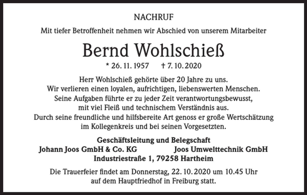 <p>NACHRUF<br />Mit tiefer Betroffenheit nehmen wir Abschied von unserem Mitarbeiter</p><p>Bernd Wohlschieß<br />* 26. 11. 1957 † 7. 10. 2020</p><p>Herr Wohlschieß gehörte über 20 Jahre zu uns.<br />Wir verlieren einen loyalen, aufrichtigen, liebenswerten Menschen.<br />Seine Aufgaben führte er zu jeder Zeit verantwortungsbewusst,<br />mit viel Fleiß und technischem Verständnis aus.<br />Durch seine freundliche und hilfsbereite Art genoss er große Wertschätzung<br />im Kollegenkreis und bei seinen Vorgesetzten.<br />Geschäftsleitung und Belegschaft<br />Johann Joos GmbH &amp; Co. KG<br />Joos Umwelttechnik GmbH<br />Industriestraße 1, 79258 Hartheim<br />Die Trauerfeier findet am Donnerstag, 22. 10. 2020 um 10.45 Uhr<br />auf dem Hauptfriedhof in Freiburg statt.</p>