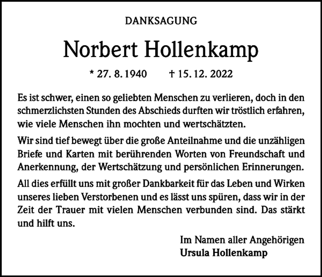 <p>DANKSAGUNG</p><p>Norbert Hollenkamp<br />* 27. 8. 1940 † 15. 12. 2022<br />Es ist schwer, einen so geliebten Menschen zu verlieren, doch in den<br />schmerzlichsten Stunden des Abschieds durften wir tröstlich erfahren,<br />wie viele Menschen ihn mochten und wertschätzten.<br />Wir sind tief bewegt über die große Anteilnahme und die unzähligen<br />Briefe und Karten mit berührenden Worten von Freundschaft und<br />Anerkennung, der Wertschätzung und persönlichen Erinnerungen.<br />All dies erfüllt uns mit großer Dankbarkeit für das Leben und Wirken<br />unseres lieben Verstorbenen und es lässt uns spüren, dass wir in der<br />Zeit der Trauer mit vielen Menschen verbunden sind. Das stärkt<br />und hilft uns.<br />Im Namen aller Angehörigen<br />Ursula Hollenkamp</p>