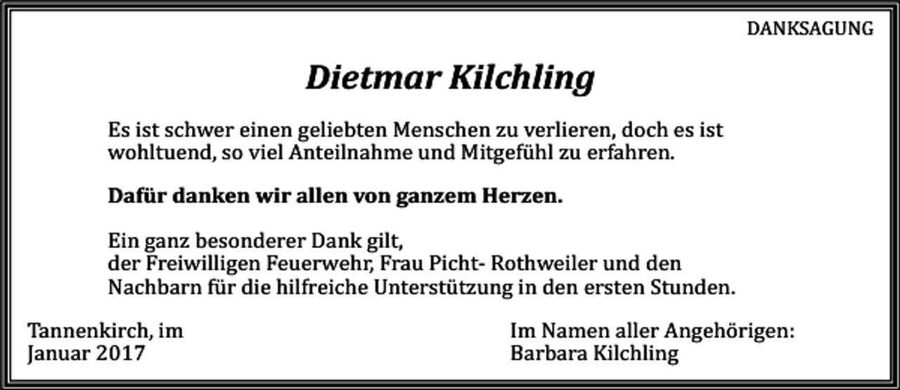 <p>DANKSAGUNG</p><p>Dietmar Kilchling<br />Es ist schwer einen geliebten Menschen zu verlieren, doch es ist<br />wohltuend, so viel Anteilnahme und Mitgefühl zu erfahren.<br />Dafür danken wir allen von ganzem Herzen.<br />Ein ganz besonderer Dank gilt,<br />der Freiwilligen Feuerwehr, Frau Picht- Rothweiler und den<br />Nachbarn für die hilfreiche Unterstützung in den ersten Stunden.<br />Tannenkirch, im<br />Januar 2017</p><p>Im Namen aller Angehörigen:<br />Barbara Kilchling</p>