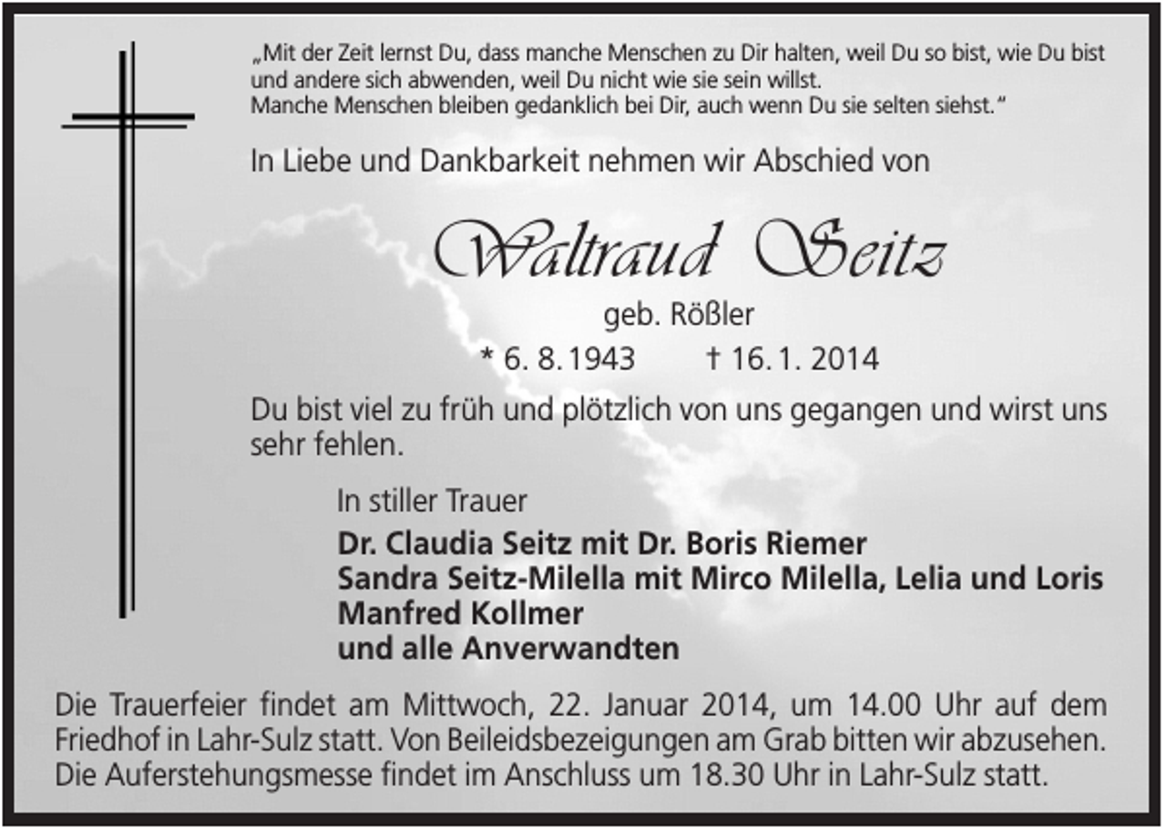 <p>„Mit der Zeit lernst Du, dass manche Menschen zu Dir halten, weil Du so bist, wie Du bist<br />und andere sich abwenden, weil Du nicht wie sie sein willst.<br />Manche Menschen bleiben gedanklich bei Dir, auch wenn Du sie selten siehst.“</p><p>In Liebe und Dankbarkeit nehmen wir Abschied von</p><p>Waltraud Seitz<br />geb. Rößler<br />* 6. 8. 1943<br />† 16. 1. 2014<br />Du bist viel zu früh und plötzlich von uns gegangen und wirst uns<br />sehr fehlen.<br />In stiller Trauer<br />Dr. Claudia Seitz mit Dr. Boris Riemer<br />Sandra Seitz-Milella mit Mirco Milella, Lelia und Loris<br />Manfred Kollmer<br />und alle Anverwandten<br />Die Trauerfeier findet am Mittwoch, 22. Januar 2014, um 14.00 Uhr auf dem<br />Friedhof in Lahr-Sulz statt. Von Beileidsbezeigungen am Grab bitten wir abzusehen.<br />Die Auferstehungsmesse findet im Anschluss um 18.30 Uhr in Lahr-Sulz statt.</p>