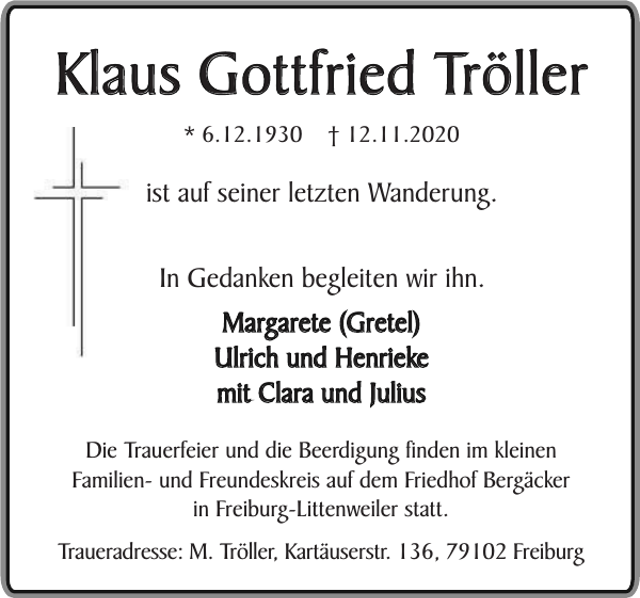<p>Klaus Gottfried Tröller<br />* 6.12.1930</p><p>† 12.11.2020</p><p>ist auf seiner letzten Wanderung.<br />In Gedanken begleiten wir ihn.<br />Margarete (Gretel)<br />Ulrich und Henrieke<br />mit Clara und Julius<br />Die Trauerfeier und die Beerdigung finden im kleinen<br />Familien- und Freundeskreis auf dem Friedhof Bergäcker<br />in Freiburg-Littenweiler statt.<br />Traueradresse: M. Tröller, Kartäuserstr. 136, 79102 Freiburg</p>