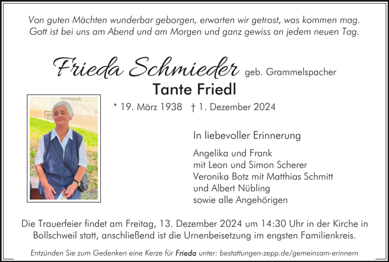 <p>Von guten Mächten wunderbar geborgen, erwarten wir getrost, was kommen mag.<br />Gott ist bei uns am Abend und am Morgen und ganz gewiss an jedem neuen Tag.</p><p>Frieda Schmieder</p><p>geb. Grammelspacher</p><p>Tante Friedl</p><p>* 19. März 1938 † 1. Dezember 2024</p><p>In liebevoller Erinnerung<br />Angelika und Frank<br />mit Leon und Simon Scherer<br />Veronika Botz mit Matthias Schmitt<br />und Albert Nübling<br />sowie alle Angehörigen<br />Die Trauerfeier findet am Freitag, 13. Dezember 2024 um 14:30 Uhr in der Kirche in<br />Bollschweil statt, anschließend ist die Urnenbeisetzung im engsten Familienkreis.<br />Entzünden Sie zum Gedenken eine Kerze für</p><p>unter: bestattungen-zepp.de/gemeinsam-erinnern</p>