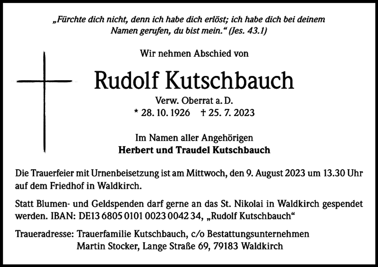 <p>„Fürchte dich nicht, denn ich habe dich erlöst; ich habe dich bei deinem<br />Namen gerufen, du bist mein.“ (Jes. 43.1)</p><p>Wir nehmen Abschied von</p><p>Rudolf Kutschbauch<br />Verw. Oberrat a. D.<br />* 28. 10. 1926 † 25. 7. 2023</p><p>Im Namen aller Angehörigen<br />Herbert und Traudel Kutschbauch<br />Die Trauerfeier mit Urnenbeisetzung ist am Mittwoch, den 9. August 2023 um 13.30 Uhr<br />auf dem Friedhof in Waldkirch.<br />Statt Blumen- und Geldspenden darf gerne an das St. Nikolai in Waldkirch gespendet<br />werden. IBAN: DE13 6805 0101 0023 0042 34, „Rudolf Kutschbauch“<br />Traueradresse: Trauerfamilie Kutschbauch, c/o Bestattungsunternehmen<br />Martin Stocker, Lange Straße 69, 79183 Waldkirch</p>